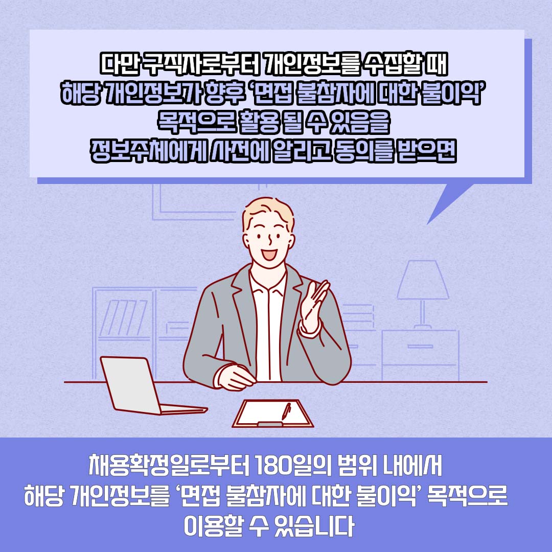 다만 구직자로부터 개인정보를 수집할 때 해당 개인정보가 향후 ‘면접 불참자에 대한 불이익’ 목적으로 활용 될 수 있음을 정보주체에게 사전에 알리고 동의를 받으면 채용확정일로부터 180일의 범위 내에서 해당 개인정보를 ‘면접 불참자에 대한 불이익’ 목적으로 이용할 수 있습니다