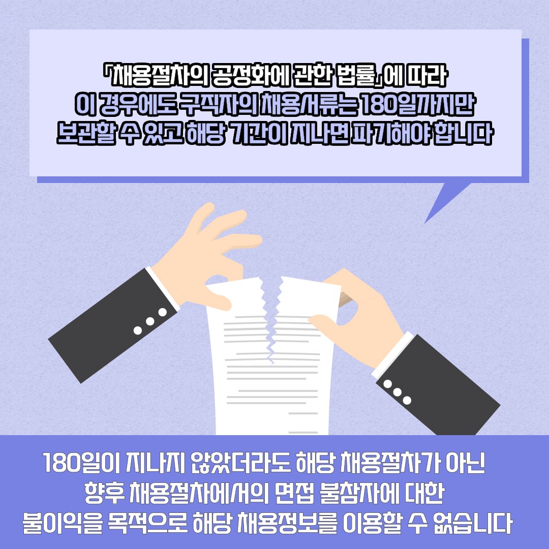 「채용절차의 공정화에 관한 법률」에 따라 이 경우에도 구직자의 채용서류는 180일까지만 보관할 수 있고 해당 기간이 지나면 파기해야 합니다 180일이 지나지 않았더라도 해당 채용절차가 아닌 향후 채용절차에서의 면접 불참자에 대한 불이익을 목적으로 해당 채용정보를 이용할 수 없습니다