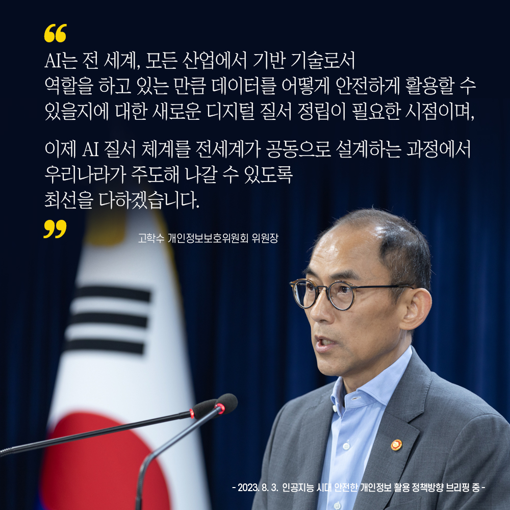 고학수 개인정보보호위원회 위원장 : AI는 전 세계, 모든 산업에서 기반 기술로서 역할을 하고 있는 만큼 데이터를 어떻게 안전하게 활용할 수 있을지에 대한 새로운 디지털 질서 정립이 필요한 시점이며, 이제 AI 질서 체계를 전세계가 공통으로 설계하는 과정에서 우리나라가 주도해 나갈 수 있도록 최선을 다하겠습니다. -2023.8.3. 인공지능 시대 안전한 개인정보 활용 정책방향 브리핑 중 -