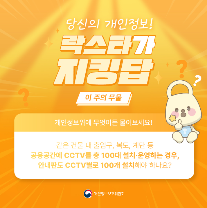 당신의 개인정보! 락스타가 지킹탑 ? 이 주의 무물 개인정보위에 무엇이든 물어보세요! 같은 건물 내 출입구, 복도, 계단 등 공용공간에 CCTV를 총 100대 설치·운영하는 경우, 안내판도 CCTV 별로 100개 설치해야 하나요? 개인정보보호위원회