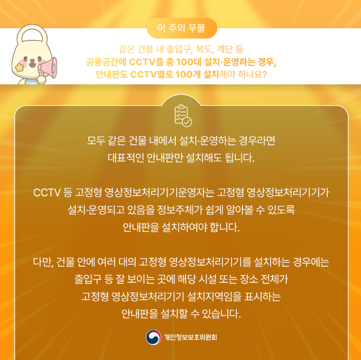 이 주의 무물 같은 건물 내 출입구, 복도, 계단 등 공용공간에 CCTV를 총 100대 설치·운영하는 경우, 안내판도 CCTV 별로 100개 설치해야 하나요? 모두 같은 건물 내에서 설치·운영하는 경우라면 대표적인 안내판만 설치해도 됩니다. CCTV 등 고정형 영상정보처리기기운영자는 고정형 영상정보처리기기가 설치·운영되고 있음을 정보주체가 쉽게 알아볼 수 있도록 안내판을 설치하여야 합니다. 다만, 건물 안에 여러 대의 고정형 영상정보처리기기를 설치하는 경우에는 •출입구 등 잘 보이는 곳에 해당 시설 또는 장소 전체가 고정형 영상정보처리기기 설치지역임을 표시하는 안내판을 설치할 수 있습니다. 개인정보보호위원회