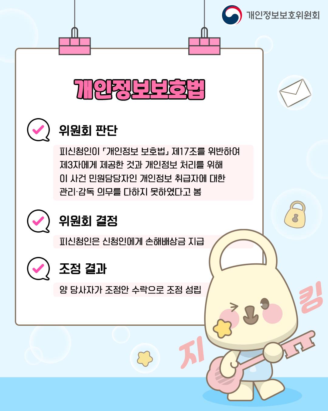 개인정보보호법
위원회 판단: 피신청인이 「개인정보보호법」 제17조를 위반하여 제3자에게 제공한 것과 개인정보 처리를 위해 이 사건 민원담당자인 개인정보 취급자에 대한 관리·감독 의무를 다하지 못하였다고 봄
위원회 결정: 피신청인은 신청인에게 손해배상금 지급
조정 결과: 양 당사자가 조정안 수락으로 조정 성립
