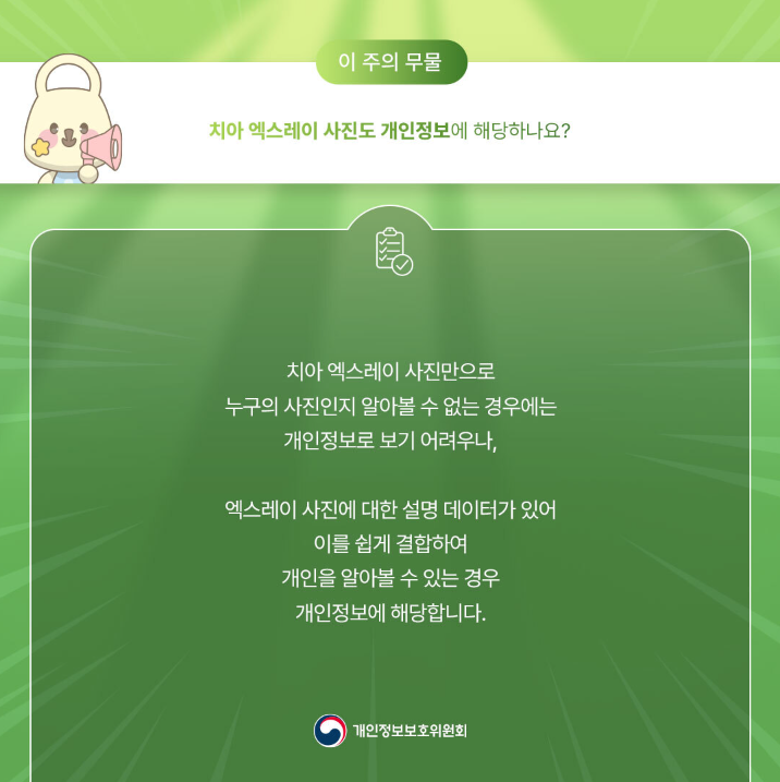 이 주의 무물 치아 엑스레이 사진도 개인정보에 해당하나요? 치아 엑스레이 사진만으로 누구의 사진인지 알아볼 수 없는 경우에는 개인정보로 보기 어려우나, 엑스레이 사진에 대한 설명 데이터가 있어 이를 쉽게 결합하여 개인을 알아볼 수 있는 경우 개인정보에 해당합니다. 개인정보보호위원회