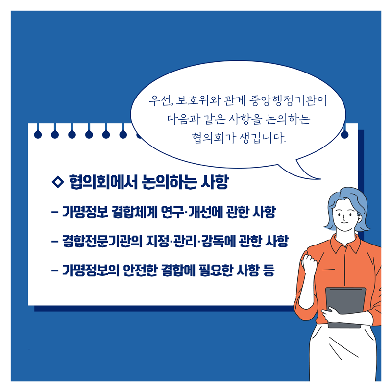 ◇ 협의회에서 논의하는 사항, 우선, 보호위와 관계 중앙행정기관이 다음과 같은 사항을 논의하는 협의회가 생깁니다. - 가명정보 결합체계 연구·개선에 관한 사항 - 결합전문기관의 지정·관리·감독에 관한 사항 - 가명정보의 안전한 결합에 필요한 사항