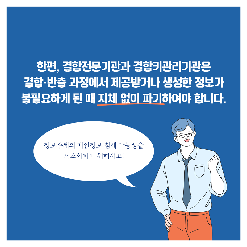 한편, 결합전문기관과 결합키관리기관은 결합·반출 과정에서 제공받거나 생성한 정보가 불필요하게 된 때 지체 없이 파기하여야 합니다. 정보주체의 개인정보 침해 가능성을 최소화하기 위해서요!