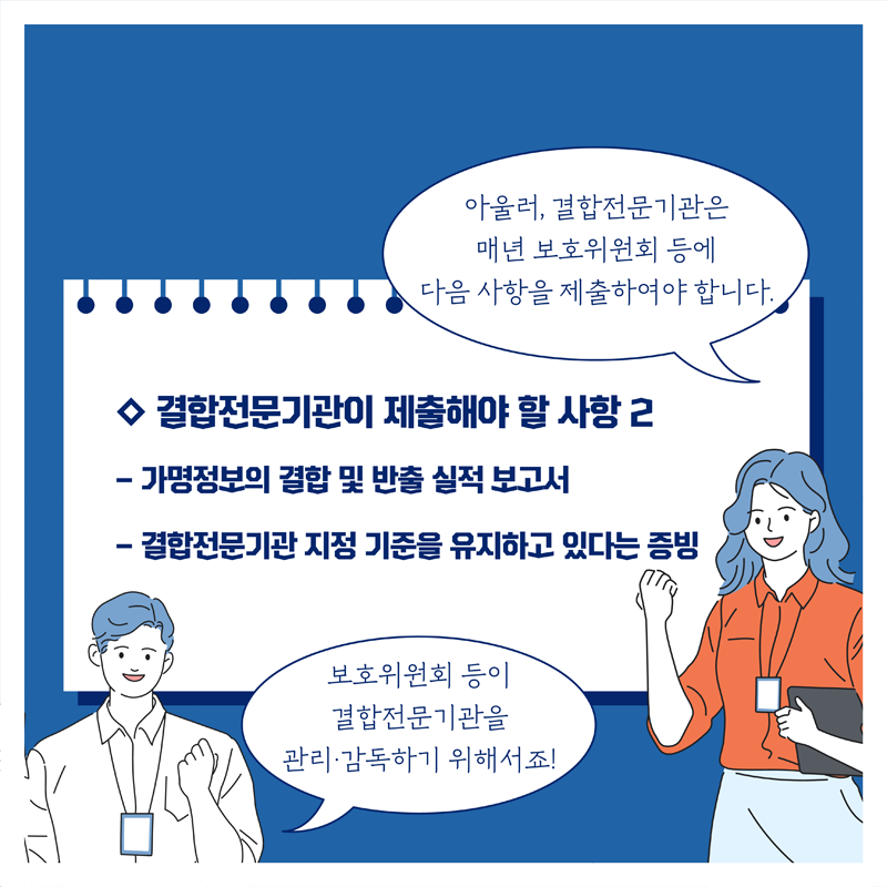 ◇ 결합전문기관이 제출해야 할 사항2, 아울러, 결합전문기관은 매년 보호위원회 등에 다음 사항을 제출하여야 합니다. 보호위원회 등이 결합전문기관을 관리·감독하기 위해서죠! - 가명정보의 결합 및 반출 실적 보고서 - 결합전문기관 지정 기준을 유지하고 있다는 증빙