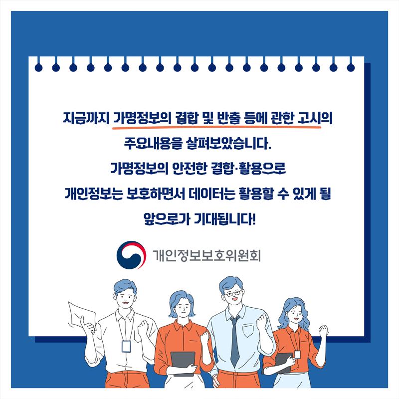 지금까지 가명정보의 결합 및 반출 등에 관한 고시의 주요내용을 살펴보았습니다. 가명정보의 안전한 결합·활용으로 개인정보는 보호하면서 데이터는 활용할 수 있게 될 앞으로가 기대됩니다! 개인정보보호위원회