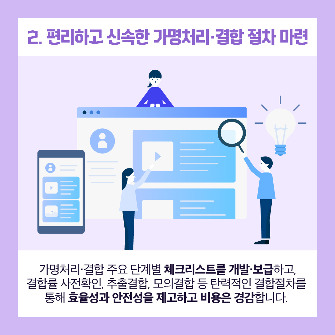 2. 편리하고 신속한 가명처리·결합 절차 마련 : 가명처리·결합 주요 단계별 체크리스트를 개발·보급하고, 결합률 사전확인, 추출결합, 모의결합 등 탄력적인 결합절차를 통해 효율성과 안전성을 제고하고 비용은 경감합니