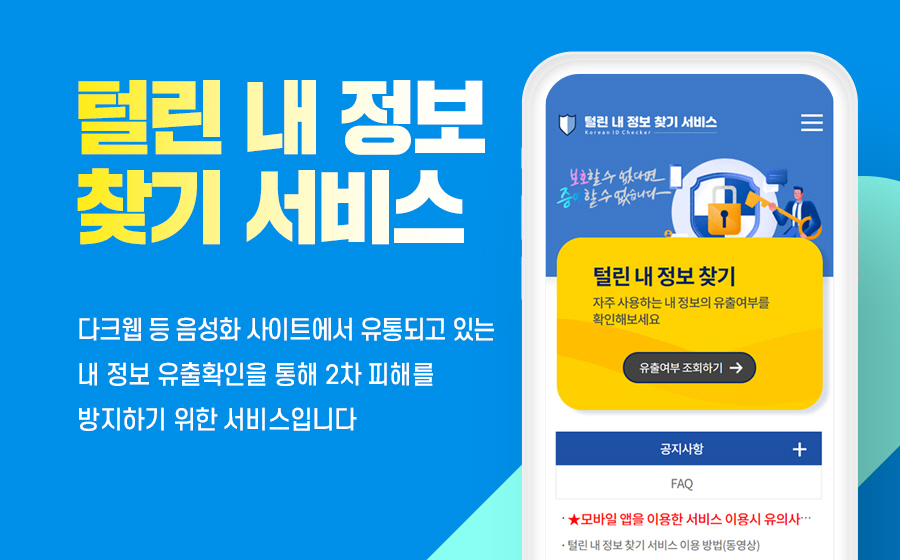 털린 내 정보 찾기 서비스
다크웹 등 음성화 사이트에서 유통되고 있는 내 정보 유출확인을 통해 2차 피해를 방지하기 위한 서비스입니다