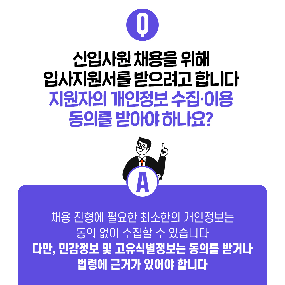 Q. 신입사원 채용을 위해 입사지원서를 받으려고 합니다 지원자의 개인정보 수집·이용 동의를 받아야 하나요? A. 채용 전형에 필요한 최소한의 개인정보는 동의 없이 수집할 수 있습니다 다만, 민감정보 및 고유식별정보는 동의를 받거나 법령에 근거가 있어야 합니다