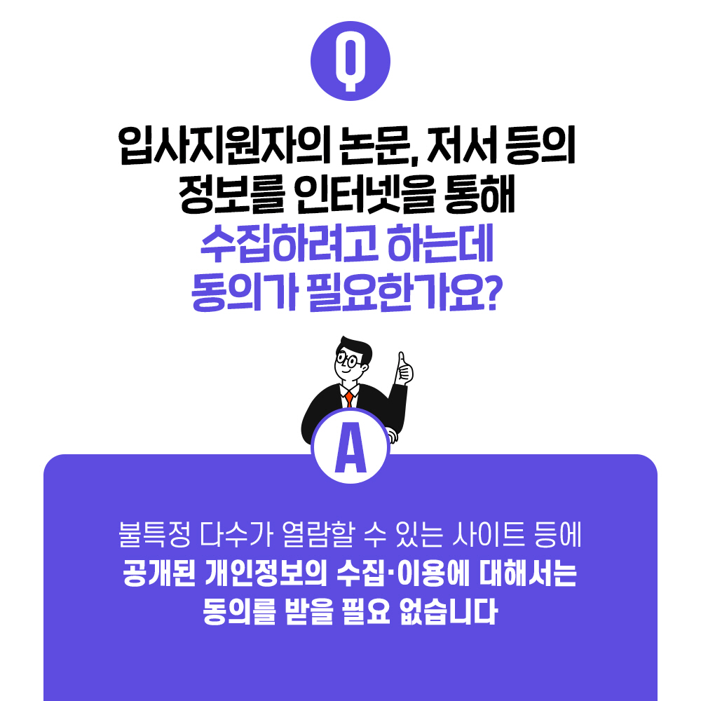 Q. 입사지원자의 논문, 저서 등의 정보를 인터넷을 통해 수집하려고 하는데 동의가 필요한가요? A. 불특정 다수가 열람할 수 있는 사이트 등에 공개된 개인정보의 수집·이용에 대해서는 동의를 받을 필요 없습니다.