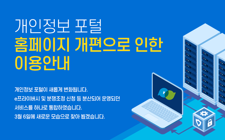 개인정보 포털 홈페이지 개편으로 인한 이용 안내
개인정보 포털이 새롭게 변화됩니다.
e프라이버시 및 분쟁조정 신청 등 분산되어 운영되던 서비스를 하나로 통합하였습니다.
3월 6일에 새로운 모습으로 찾아 뵙겠습니다.