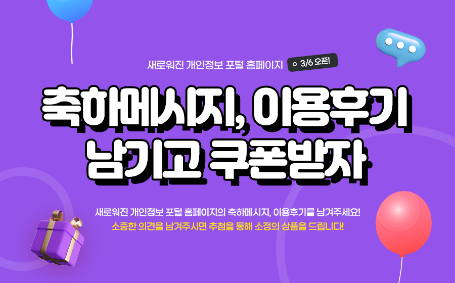 새로워진 개인정보 포털 홈페이지 3/6 오픈!
축하메시지, 이용후기 남기고 쿠폰받자
새로운 개인정보 포털 홈페이지의 축하메시지, 이용후기를 남겨주세요!
소중한 의견을 남겨주시면 추첨을 통해 소정의 상품을 드립니다!