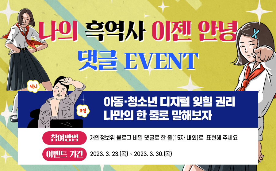 나의 흑역사 이젠 안녕 댓글 EVENT
섹시 요염
아동·청소년 디지털 잊힐 권리 나만의 한 줄로 말해보자
참여방법 : 개인정보위 블로그 비밀 댓글로 한 줄(15자 내외)로 표현해 주세요
이벤트 기간 : 2023.3.23.(목) ~ 2023.3.30.(목)
