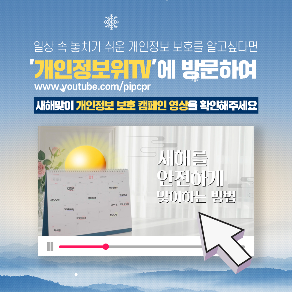 일상 속 놓치기 쉬운 개인정보 보호를 알고싶다면 '개인정보위TV'에 방문하여 www.youtube.com/pipcpr 새해맞이 개인정보 보호 캠페인 영상을 확인해주세요 새해를 안전하게 맞이하는 방법 click