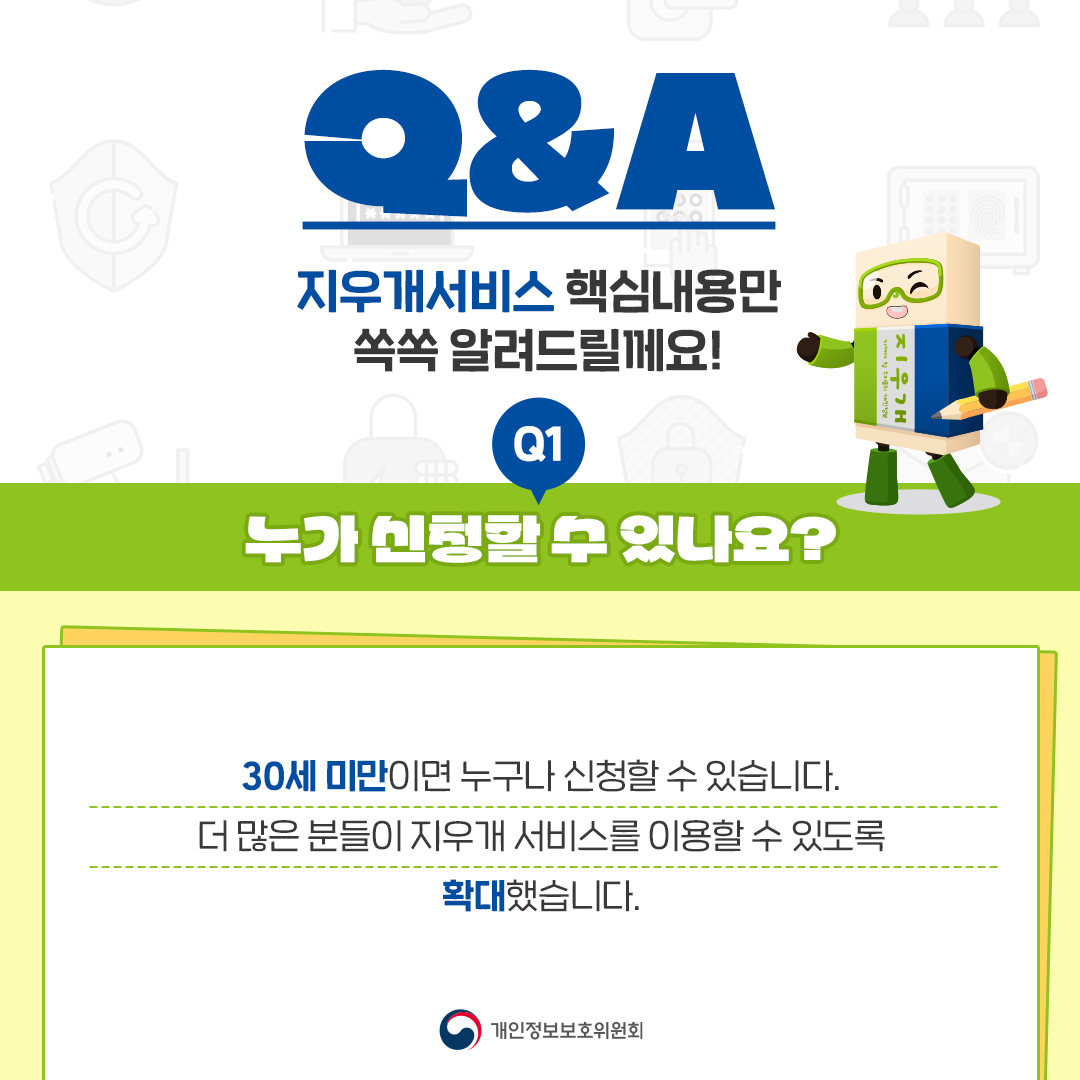 지우개 Q&A 지우개서비스 핵심내용만 쏙쏙 알려드릴께요! Q1 누가 신청할 수 있나요? 30세 미만이면 누구나 신청할 수 있습니다. 더 많은 분들이 지우개 서비스를 이용할 수 있도록 확대했습니다. 개인정보보호위원회