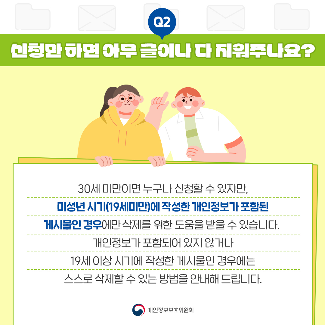 Q2 신청만 하면 아무 글이나 다 지워주나요? 30세 미만이면 누구나 신청할 수 있지만, 미성년시기(19세미만)에 작성한 개인정보가 포함된 게시물인 경우에만 삭제를 위한 도움을 받을 수 있습니다. 개인정보가 포함되어 있지 않거나 19세 이상 시기에 작성한 게시물인 경우에는 스스로 삭제할 수 있는 방법을 안내해 드립니다. O 개인정보보호위원회