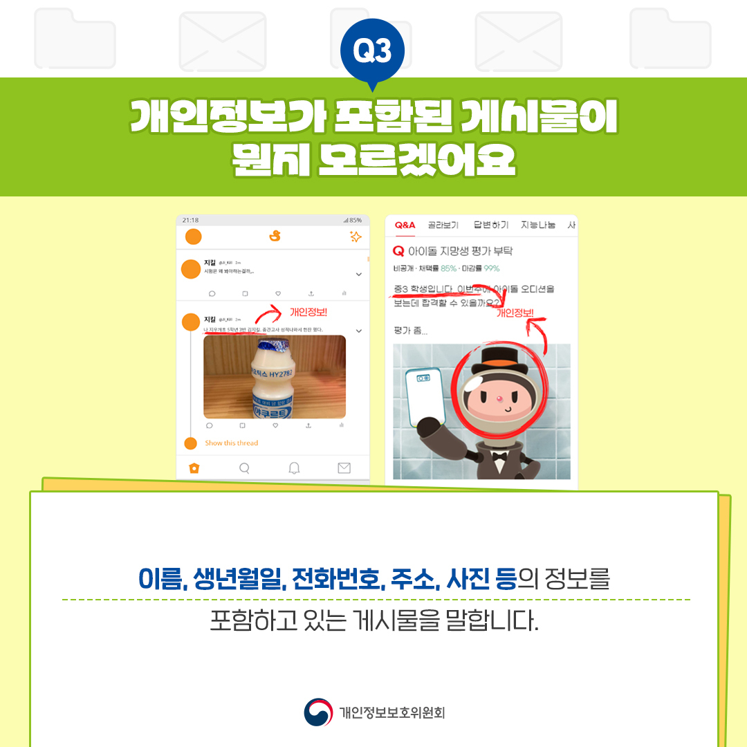 Q3 3 개인정보가 포함된 게시물이 뭔지 모르겠어요 485 Q&A 골라보기 답변하기 지능나눔 사 Q 아이돌 지망생 평가부탁 N-85%-99% 중3 학생입니다. 이번 오디션을 보는데 합격할 수 있을까요? 。 개인정보 평가좀.. Show this thread 0 개인정보 이름, 생년월일, 전화번호, 주소, 사진 등의 정보를 포함하고 있는 게시물을 말합니다. 개인정보보호위원회