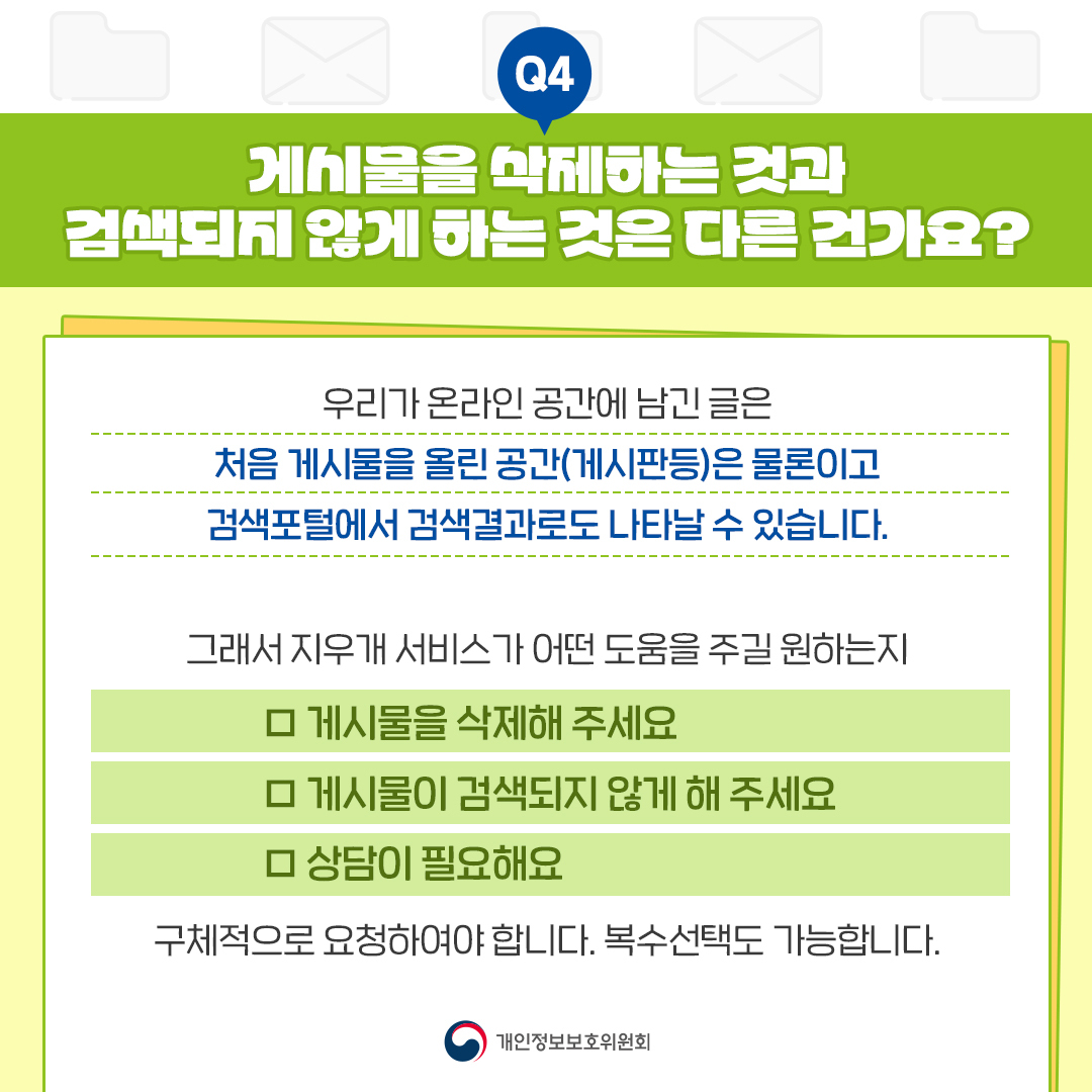 Q4 게시물을 삭제하는 것과 검색되지 않게 하는 것은 다른 건가요? 우리가 온라인 공간에 남긴 글은 처음 게시물을 올린 공간(게시판등)은 물론이고 검색포털에서 검색결과로도 나타날 수 있습니다. 그래서 지우개 서비스가 어떤 도움을 주길 원하는지 □ 게시물을 삭제해 주세요 □ 게시물이 검색되지 않게 해 주세요 □ 상담이 필요해요 구체적으로 요청하여야 합니다. 복수선택도 가능합니다. 개인정보보호위원회
