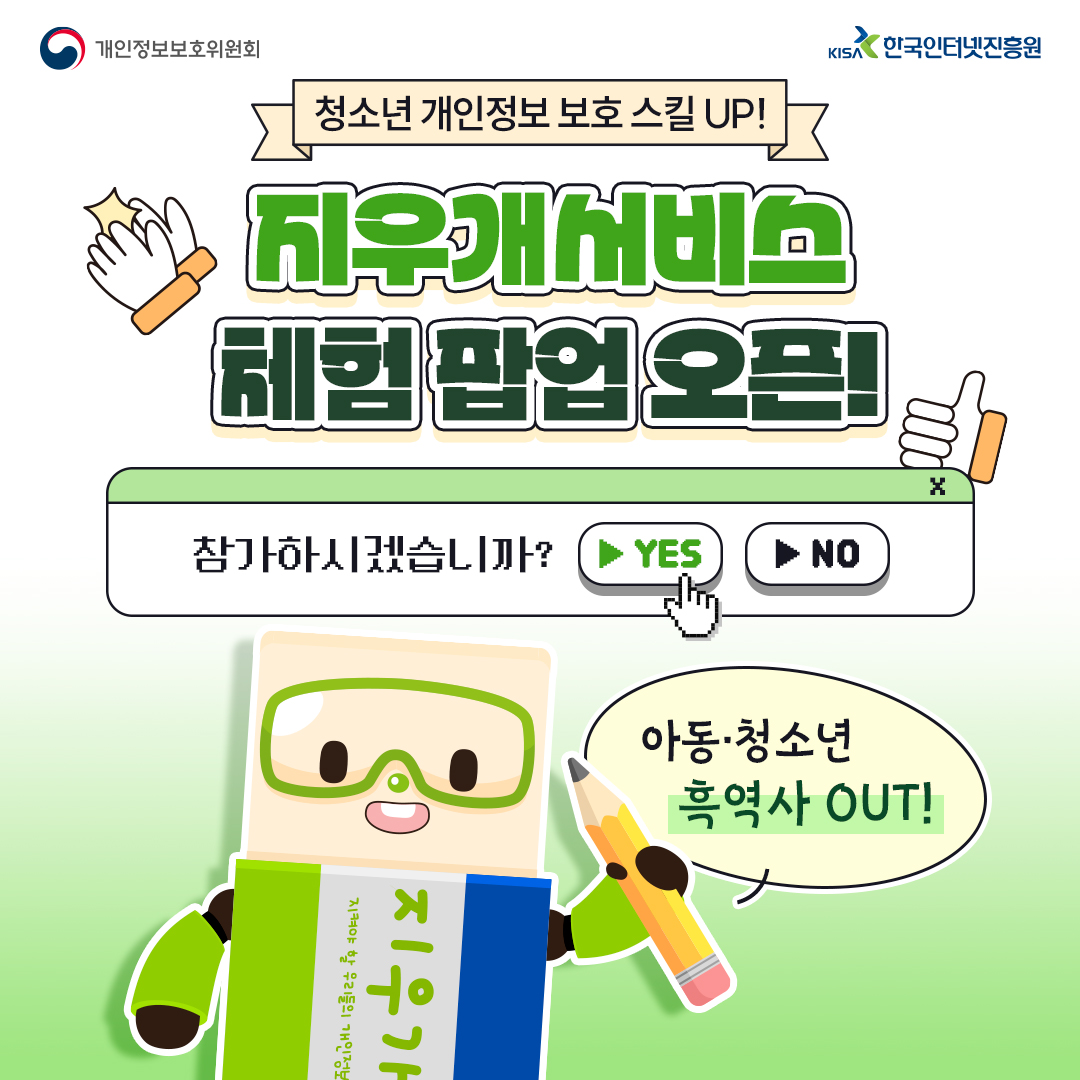 개인정보보호위원회 청소년 개인정보보호 스킬 UP! KIS 한국인터넷진흥원 체험팝업오픈! 참가하시겠습니까? ▶ YES ▶NO X 지켜야 할 우리들의 개인정보 지우가 아동·청소년 흑역사 OUT!