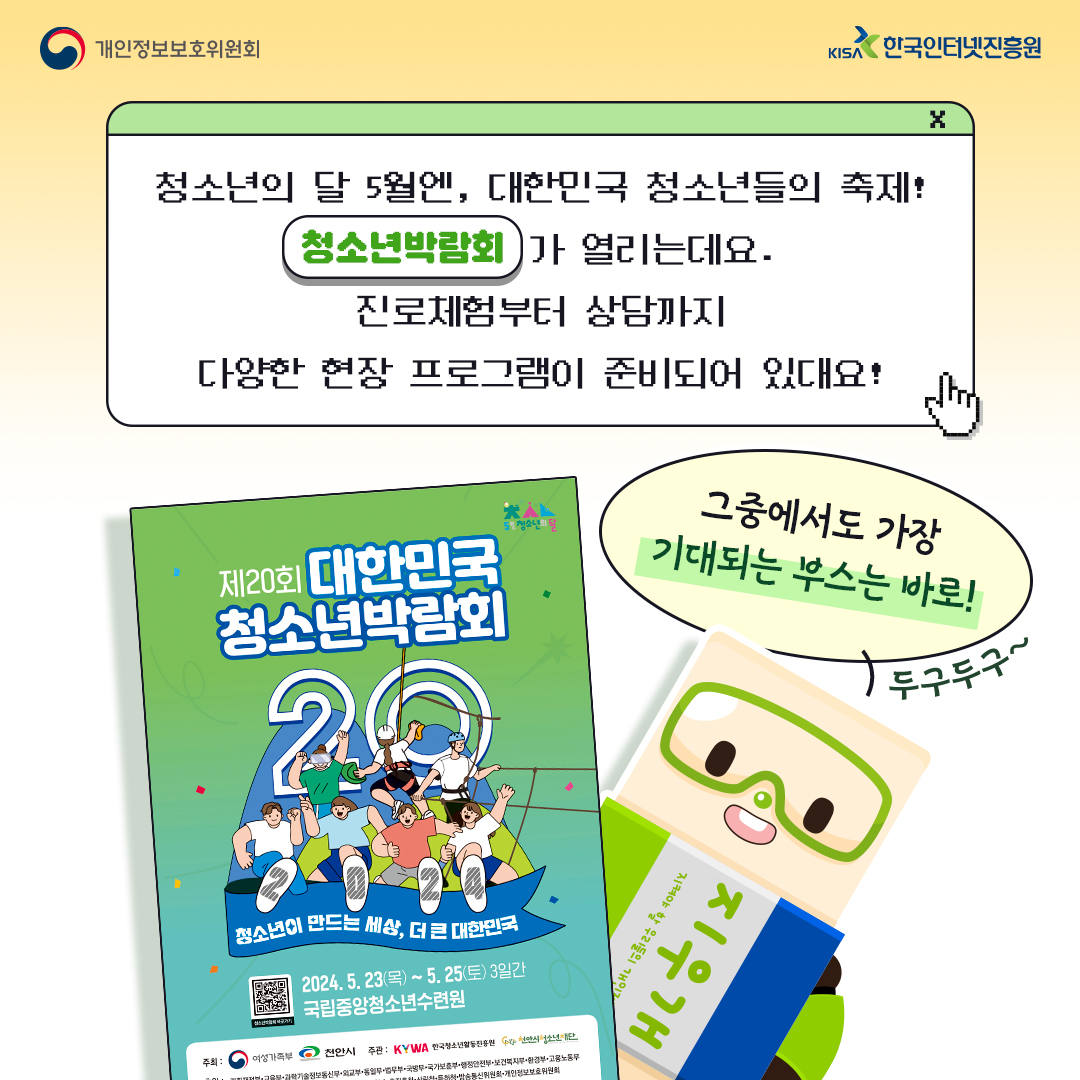 | 개인정보보호위원회 |  청소년의 달 5월엔, 대한민국 청소년들의 축제! 청소년박람회가 열리는데요. 진로체험부터 상담까지 다양한 현장 프로그램이 준비되어 있대요! 그 중에서도 가장 기대되는 부스는 바로 두구두구~ | 제20회 대한민국 청소년박람회 청소년이 만드는 세상, 더 큰 대한민국 2024. 5. 23(목)~5.25(토) 3일간 국립중앙청소년수련원  | KISA 한국인터넷진흥원 |
