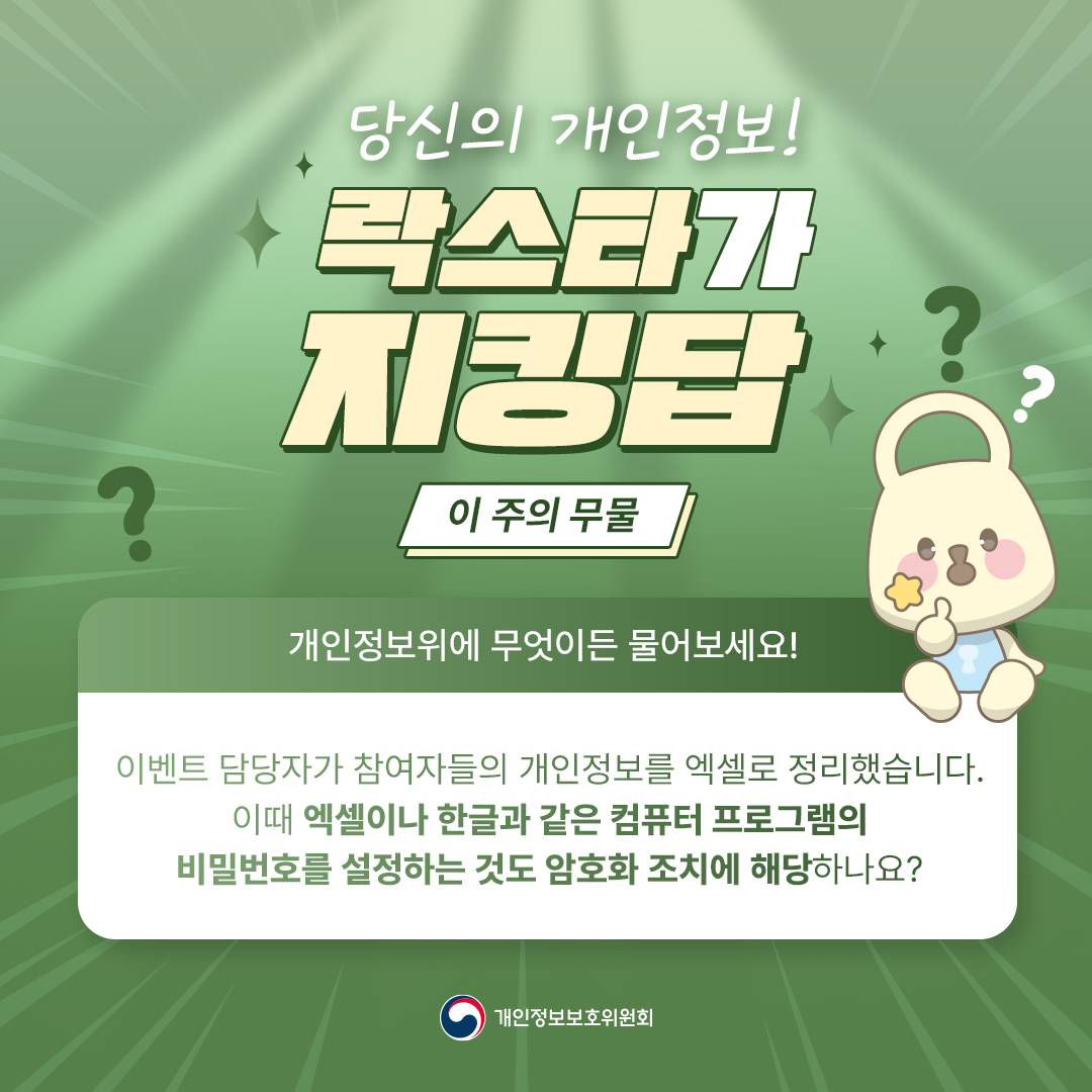 당신의 개인정보 락스타가 지킹답 [이 주의 무물] 개인정보위에 무엇이든 물어보세요! 이벤트 담당자가 참여자들의 개인정보를 엑셀로 정리했습니다. 이때 엑셀이나 한글과 같은 컴퓨터 프로그램의 비밀번호를 설정하는 것도 암호화 조치에 해당하나요? 개인정보보호위원회
