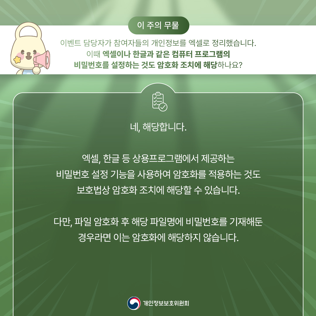 네, 해당합니다. 엑셀, 한글 등 상용프로그램에서 제공하는 비밀번호 설정 기능을 사용하여 암호화를 적용하는 것도 보호법상 암호화 조치에 해당할 수 있습니다. 다만, 파일 암호화 후 해당 파일명에 비밀번호를 기재해둔 경우라면 이는 암호화에 해당하지 않습니다. 개인정보보호위원회