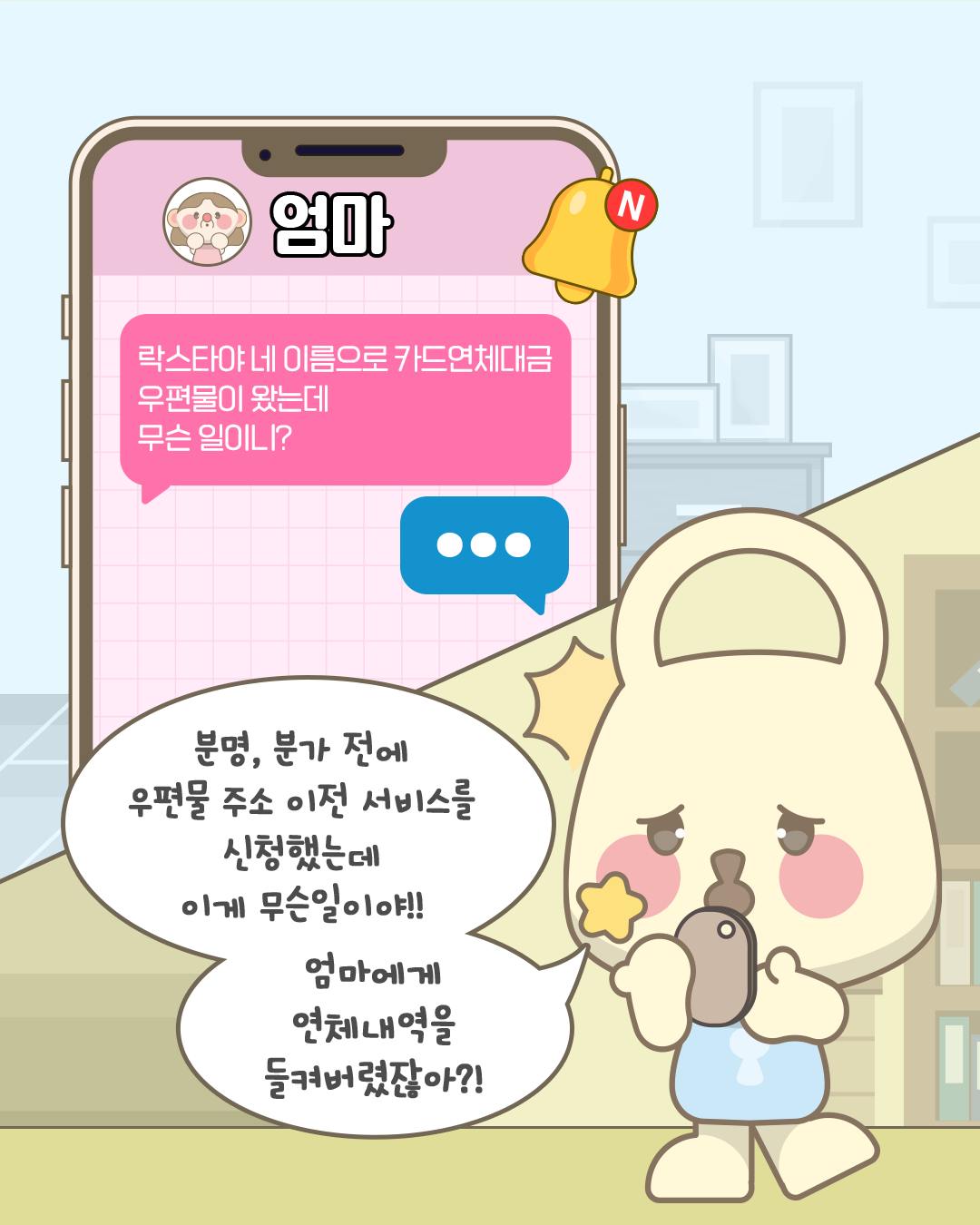 엄마: 락스타야 네 이름으로 카드연체대금 우편물이 왔는데 무슨 일이니?
분명, 분가 전에 우편물 주소 이전 서비스를 신청했는데 이게 무슨일이야!! 엄마한테 연체 내역을 들켜버렸잖아?!