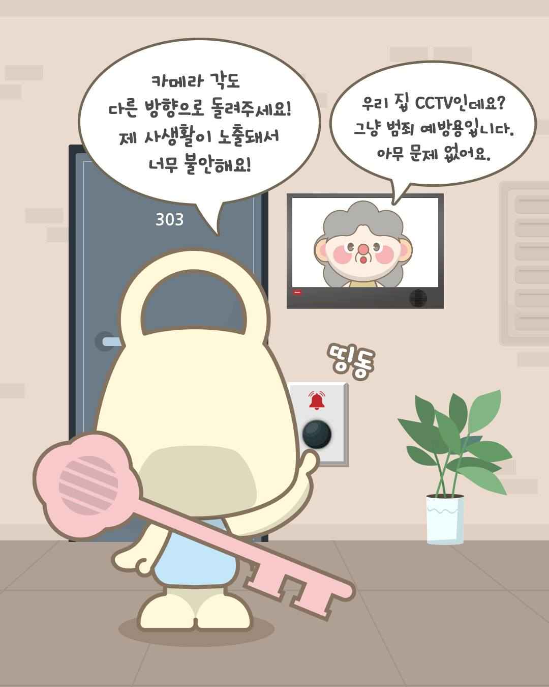 띵동
카메라 각도 다른 방향으로 돌려주세요!
제 사생활이 노출돼서
너무 불안해요!

303호
우리 집 CCTV인데요?
그냥 범죄 예방용입니다.
아무 문제 없어요.
