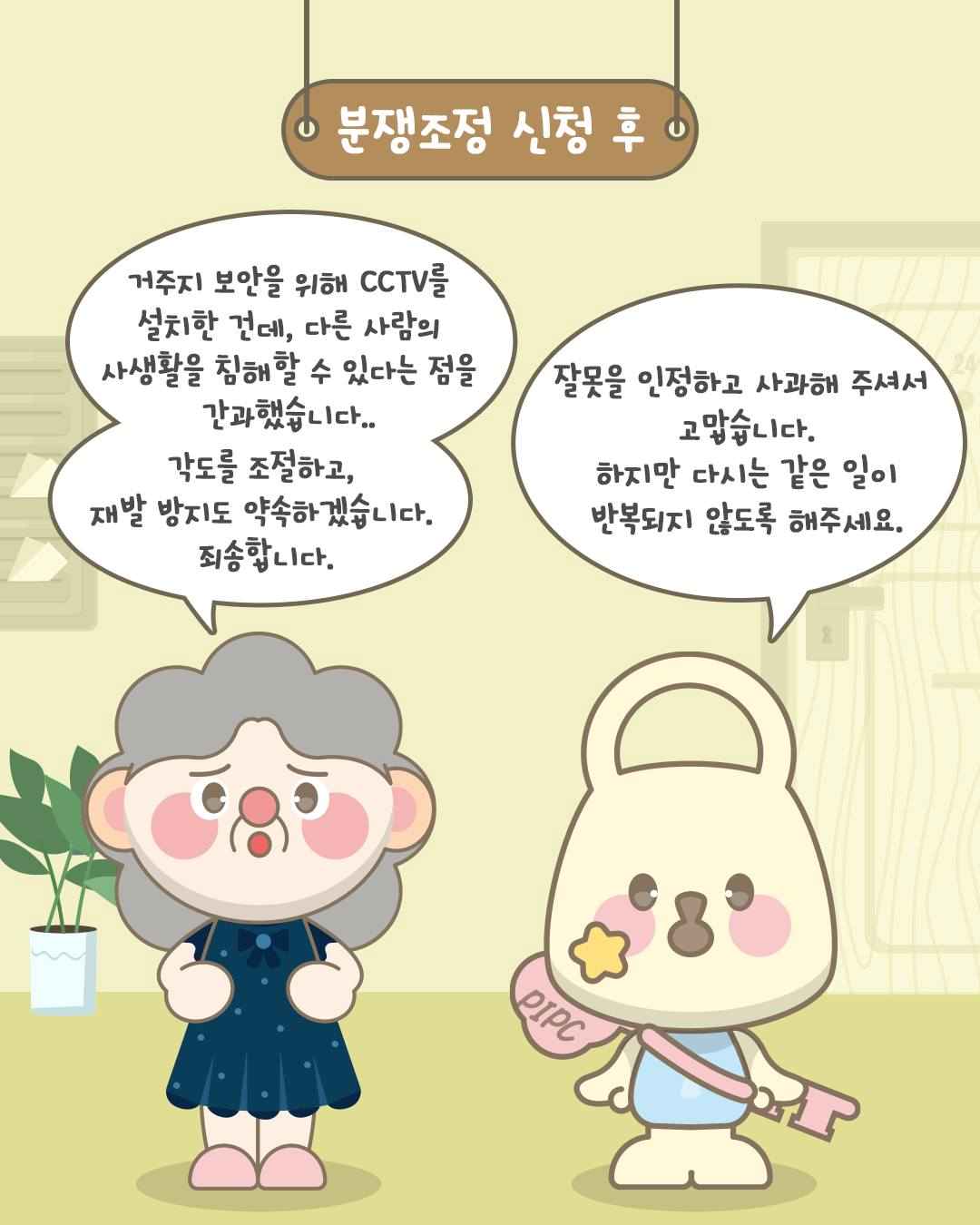 분쟁조정 신청 후

거주지 보안을 위해 CCTV를 설치한 건데,
다른 사람의 사생활을 침해할 수 있다는 점을 간과했습니다..
각도를 조절하고,
재발 방지도 약속하겠습니다.
죄송합니다.

잘못을 인정하고 사과해 주셔서 고맙습니다.
하지만 다시는 같은 일이 반복되지 않도록 해주세요.