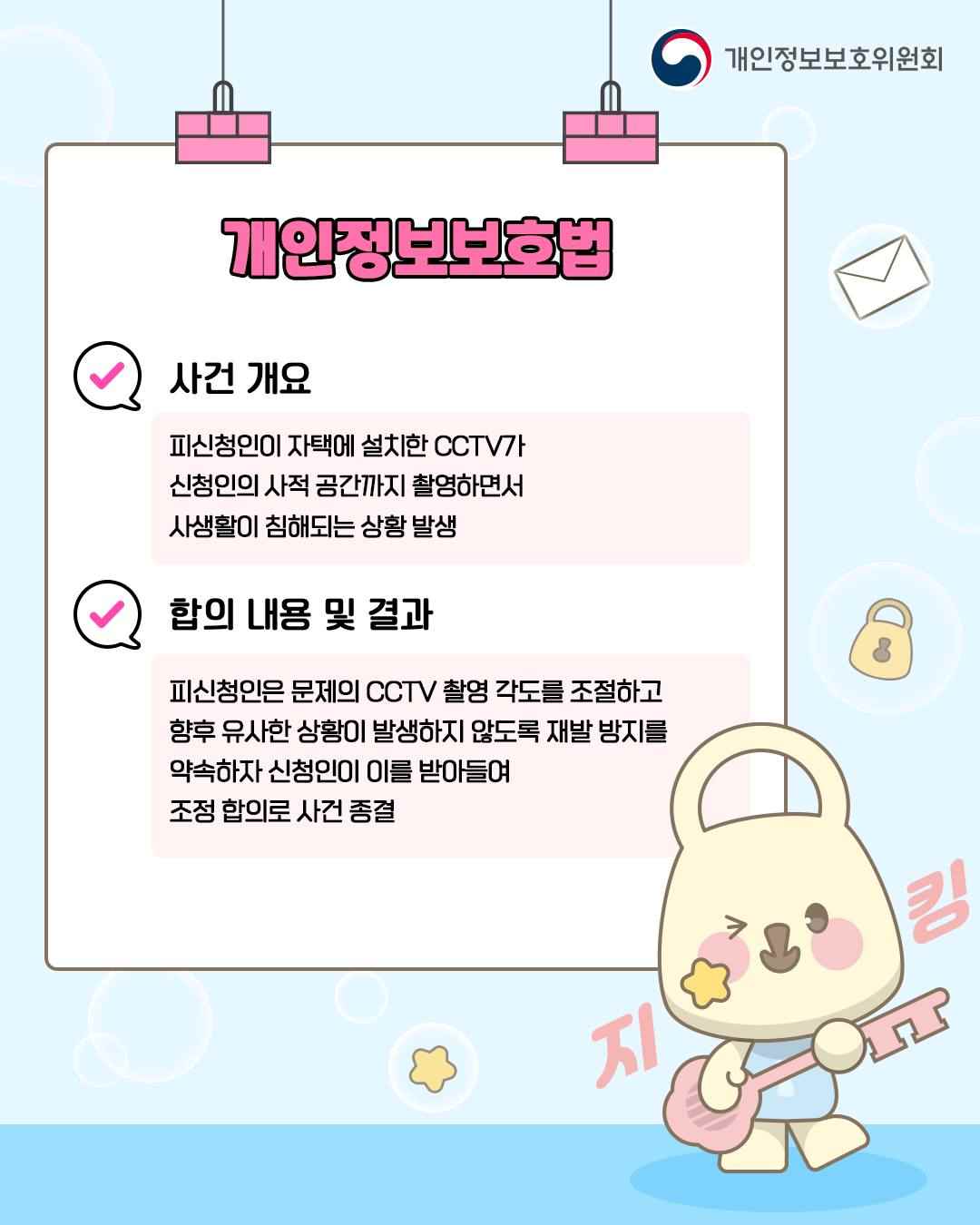 개인정보보호법

✓ 사건 개요
피신청인이 자택에 설치한 CCTV가
신청인의 사적 공간까지 촬영하면서
사생활이 침해되는 상황 발생

✓ 합의 내용 및 결과
피신청인은 문제의 CCTV 촬영 각도를 조절하고
향후 유사한 상황이 발생하지 않도록 재발 방지를
약속하자 신청인이 이를 받아들여 조정 합의로 사건 종결