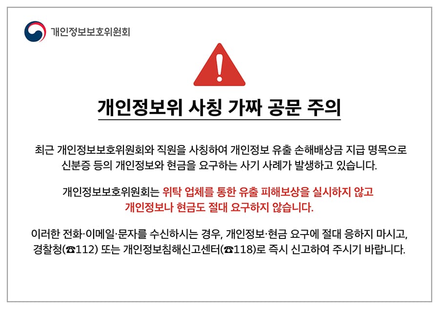 개인정보위 사칭 가짜 공문 주의
최근 개인정보보호위원회와 직원을 사칭하여 개인정보 유출 손해배상금 지급 명목으로 신분증 등의 개인정보와 현금을 요구하는 사기 사례가 발생하고 있습니다. 개인정보보호위원회는 위탁 업체를 통한 유출 피해보상을 실시하지 않고 개인정보나 현금