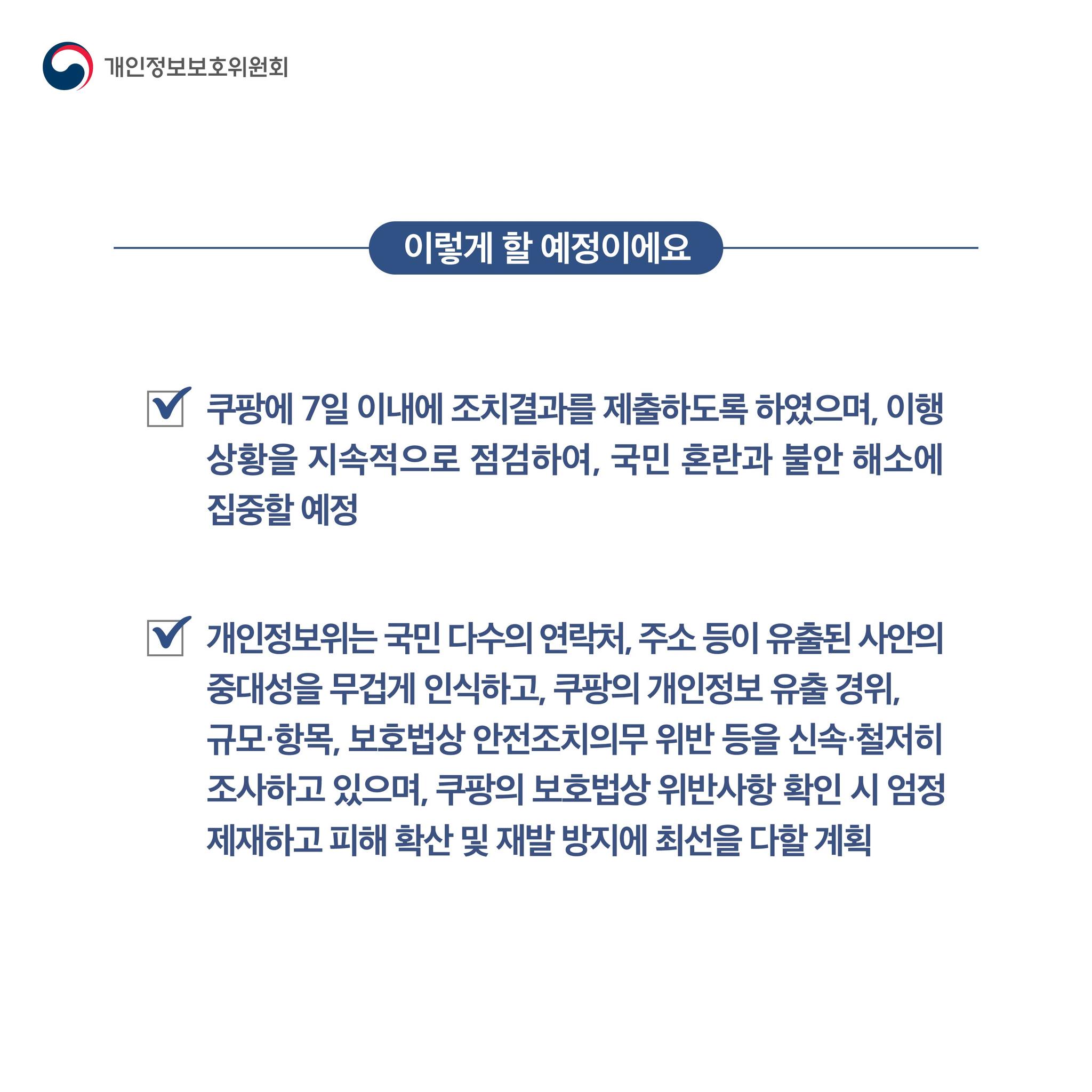 이렇게 할 예정이에요

쿠팡에 7일 이내에 조치결과를 제출하도록 하였으며, 이행 상황을 지속적으로 점검하여, 국민 혼란과 불안 해소에 집중할 예정
개인정보위는 국민 다수의 연락처, 주소 등이 유출된 사안의 중대성을 무겁게 인식하고, 쿠팡의 개인정보 유출 경위, 규모, 항목, 보호법상 안전조치의무 위반 등을
신속, 철저히 조사하고 있으며, 쿠팡의 보호법상 위반사항 확인 시 엄정 제재하고 피해 확산 및 재발 방지에 최선을 다할 계획