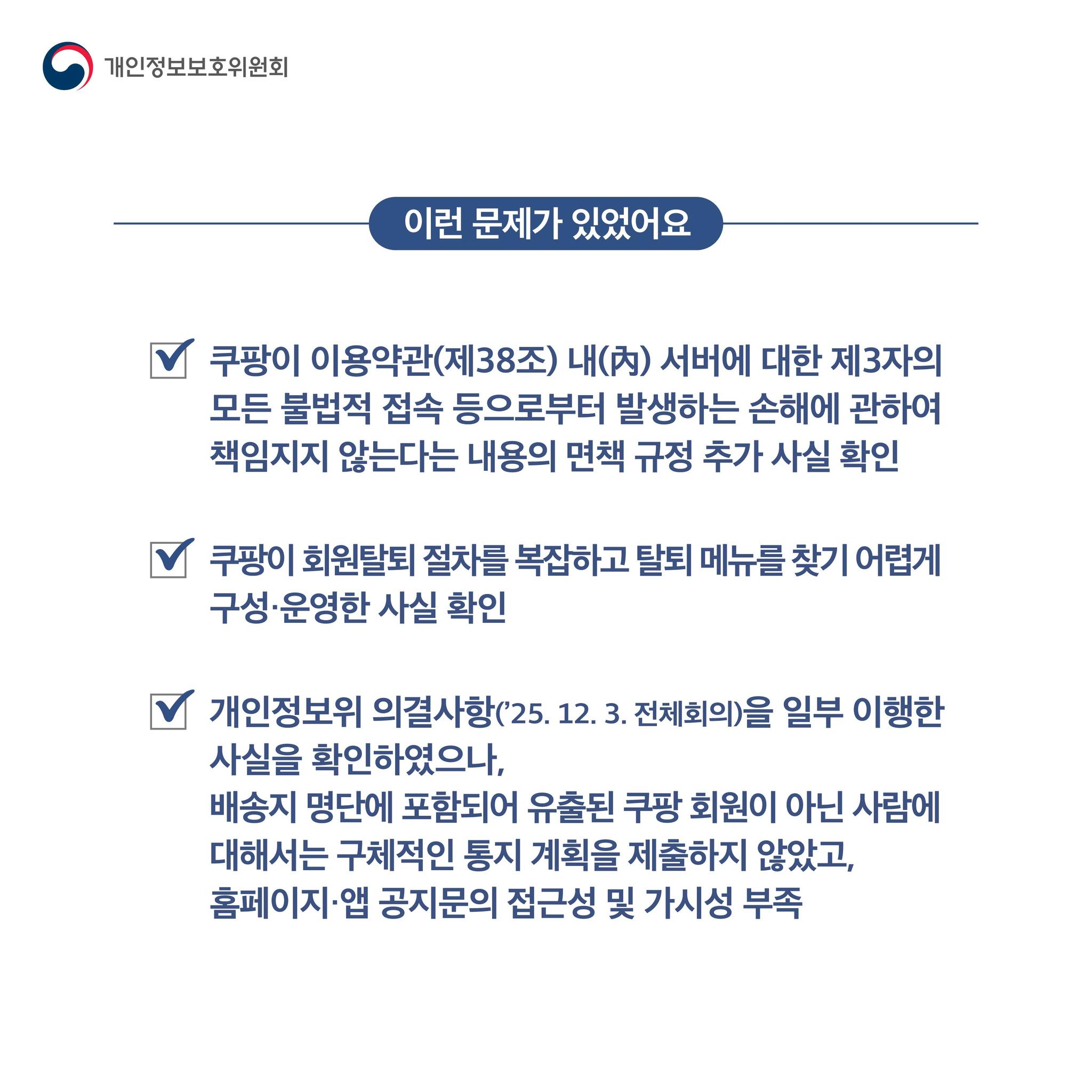 이런 문제가 있었어요

쿠팡이 이용약관(제38조) 내(內) 서버에 대한 제3자의
모든 불법적 접속 등으로부터 발생하는 손해에 관하여
책임지지 않는다는 내용의 면책 규정 추가 사실 확인
쿠팡이 회원탈퇴 절차를 복잡하고 탈퇴 메뉴를 찾기 어렵게
구성·운영한 사실 확인
개인정보위 의결사항(’25. 12. 3. 전체회의)을 일부 이행한
사실을 확인하였으나,
배송지 명단에 포함되어 유출된 쿠팡 회원이 아닌 사람에
대해서는 구체적인 통지 계획을 제출하지 않았고, 
홈페이지·앱 공지문의 접근성 및 가시성 부족