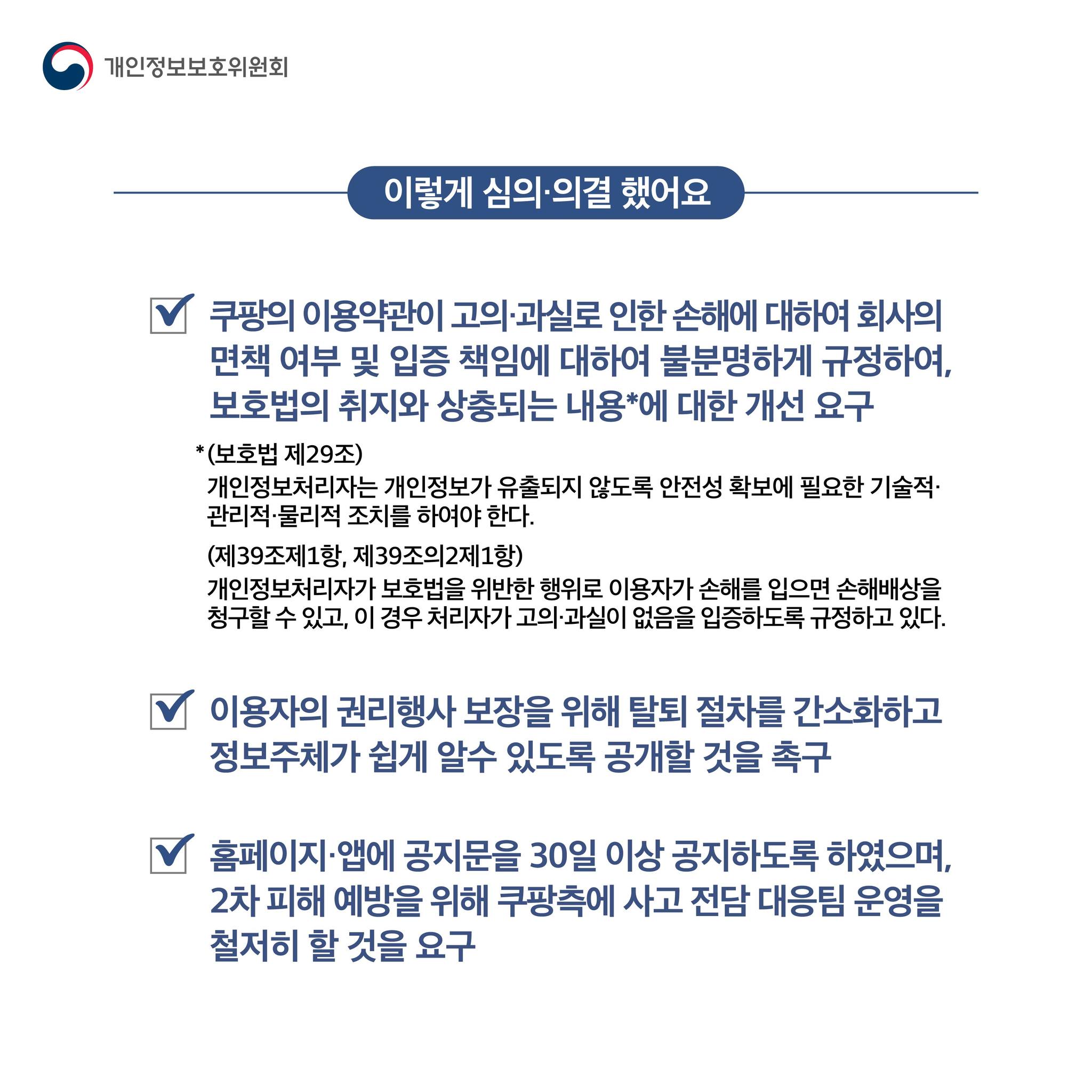 이렇게 심의·의결 했어요

쿠팡의 이용약관이 고의·과실로 인한 손해에 대하여 회사의
면책 여부 및 입증 책임에 대하여 불분명하게 규정하여,
보호법의 취지와 상충되는 내용*에 대한 개선 요구
(보호법 제29조): 개인정보처리자는 개인정보가 유출되지 않도록 안전성 확보에 필요한 기술적·
관리적·물리적 조치를 하여야 한다.
(제39조제1항, 제39조의2제1항): 개인정보처리자가 보호법을 위반한 행위로 이용자가 손해를 입으면 손해배상을
청구할 수 있고, 이 경우 처리자가 고의·과실이 없음을 입증하도록 규정하고 있다.
이용자의 권리행사 보장을 위해 탈퇴 절차를 간소화하고
정보주체가 쉽게 알수 있도록 공개할 것을 촉구
홈페이지·앱에 공지문을 30일 이상 공지하도록 하였으며,
2차 피해 예방을 위해 쿠팡측에 사고 전담 대응팀 운영을
철저히 할 것을 요구