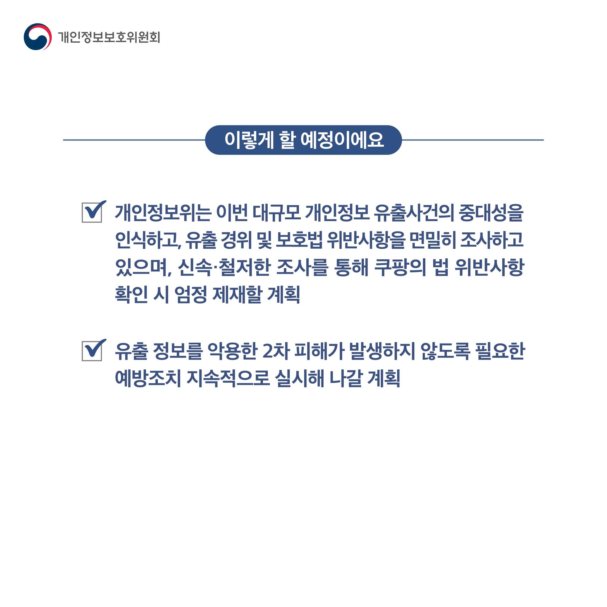 이렇게 할 예정이에요

개인정보위는 이번 대규모 개인정보 유출사건의 중대성을
인식하고, 유출 경위 및 보호법 위반사항을 면밀히 조사하고
있으며, 신속·철저한 조사를 통해 쿠팡의 법 위반사항
확인 시 엄정 제재할 계획
유출 정보를 악용한 2차 피해가 발생하지 않도록 필요한
예방조치 지속적으로 실시해 나갈 계획