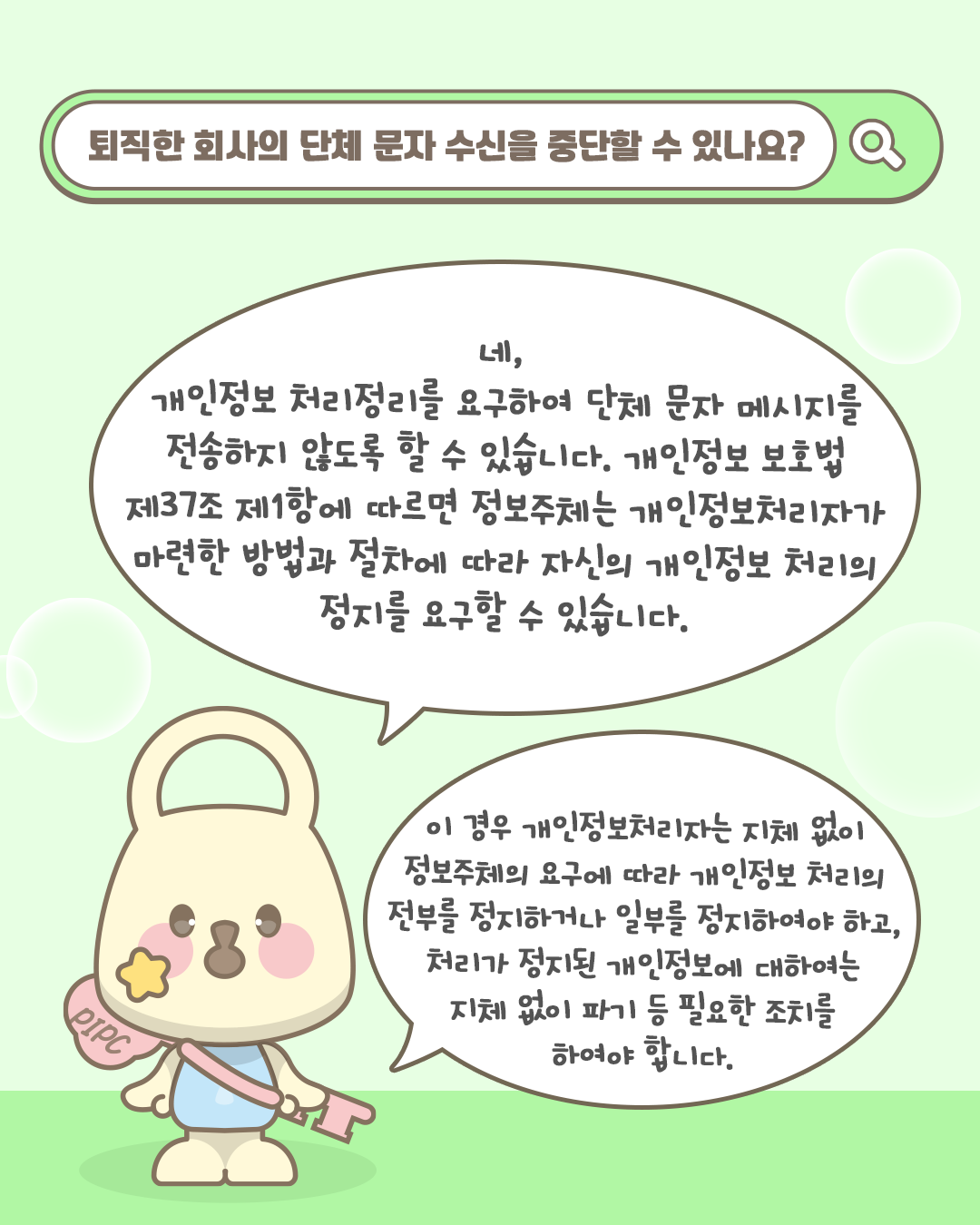 퇴직한 회사의 단체 문자 수신을 중단할 수 있나요?

네, 개인정보 처리정지를 요구하여 단체 문자 메시지를 전송하지 않도록 할 수 있습니다.
개인정보 보호법 제37조 제1항에 따르면 정보주체는 개인정보처리자가 마련한 방법과 절차에 따라 자신의 개인정보 처리의 정지를 요구할 수 있습니다

이 경우 개인정보처리자는 지체 없이 정보주체의 요구에 따라 개인정보 처리의 전부를 정지하거나 일부를 정지하여야하고,
처리가 정지된 개인정보에 대하여는 지체 없이 파기 등 필요한 조치를 하여야 합니다