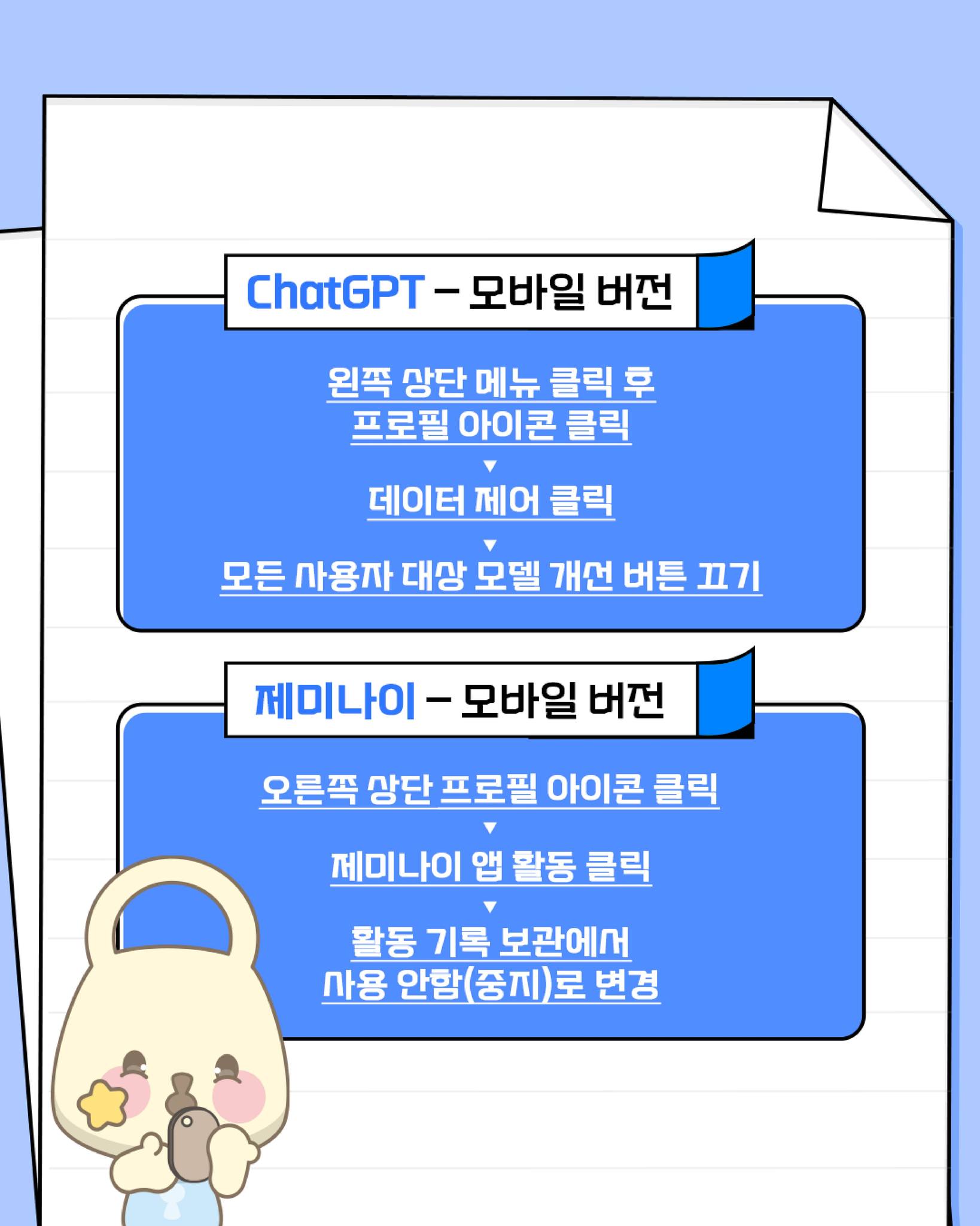 ChatGPT=모바일 버전
1. 왼쪽 상단 메뉴 클릭 후 프로필 아이콘 클릭
2. 데이터 제어 클릭
3. 모든 사용자 대상 모뎅 개선 버튼 끄기

제미나이-모바일 버전
1. 오른쪽 상단 프로필 아이콘 클릭
2. 제미나이 앱 활동 클릭
3. 활동 기록 보관에서 사용 안함(중지)로 변경