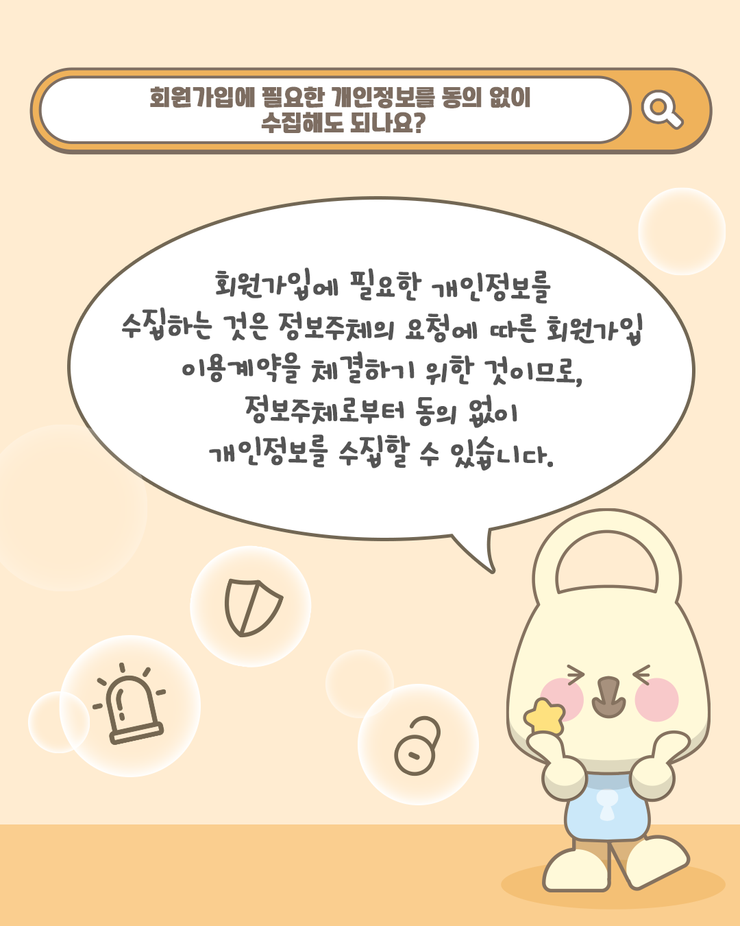 회원가입에 필요한 개인정보를 동의 없이 수집해도 되나요?
회원가입에 필요한 개인정보를 수집하는 것은 정보주체의 요청에 따른 회원가입 이용계약을 체결하기 위한 것이므로,
정보주체로부터 동의 없이 개인정보를 수집할 수 있습니다.