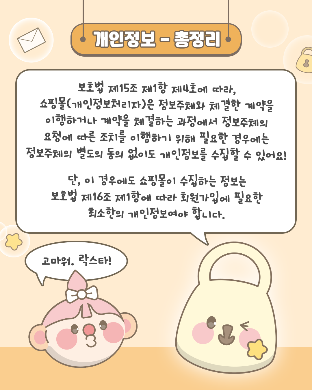 개인정보-총정리
보호법 제15조 제1항 제4호에 따라,
쇼핑몰(개인정보처리자)은 정보주체와 체결한 계약을 이행하거나 계약을 체결하는 과정에서
정보주체의 요청에 따른 조치를 이행하기 위해 필요한 경우에는
정보주체의 별도의 동의 없이도 개인정보를 수집할 수 있어요!

단, 이 경우에도 쇼핑몰이 수집하는 정보는 보호법 제 16조 제1항에 따라 회원가입에 필요한 최소한의 개인정보여야 합니다.

고마워. 락스타!