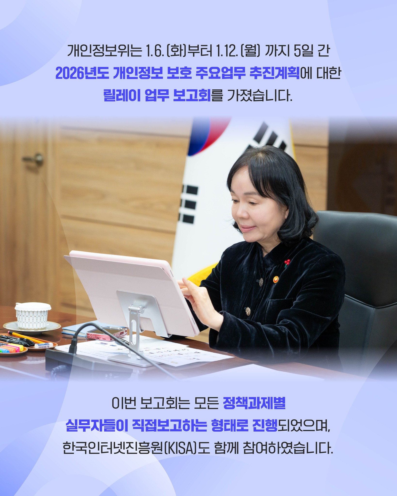 개인정보위는 1월 6일 화요일부터 1월 12일 월요일까지 5일 간
2026년도 개인정보 보호 주요업무 추진계획에 대한
릴레이 업무 보고회를 가졌습니다.

이번 보고회는 모든 정책과제별 실무자들이 직접보고하는 형태로 진행되었으며,
한국인터넷진흥원(KISA)도 함께 참여하였습니다.