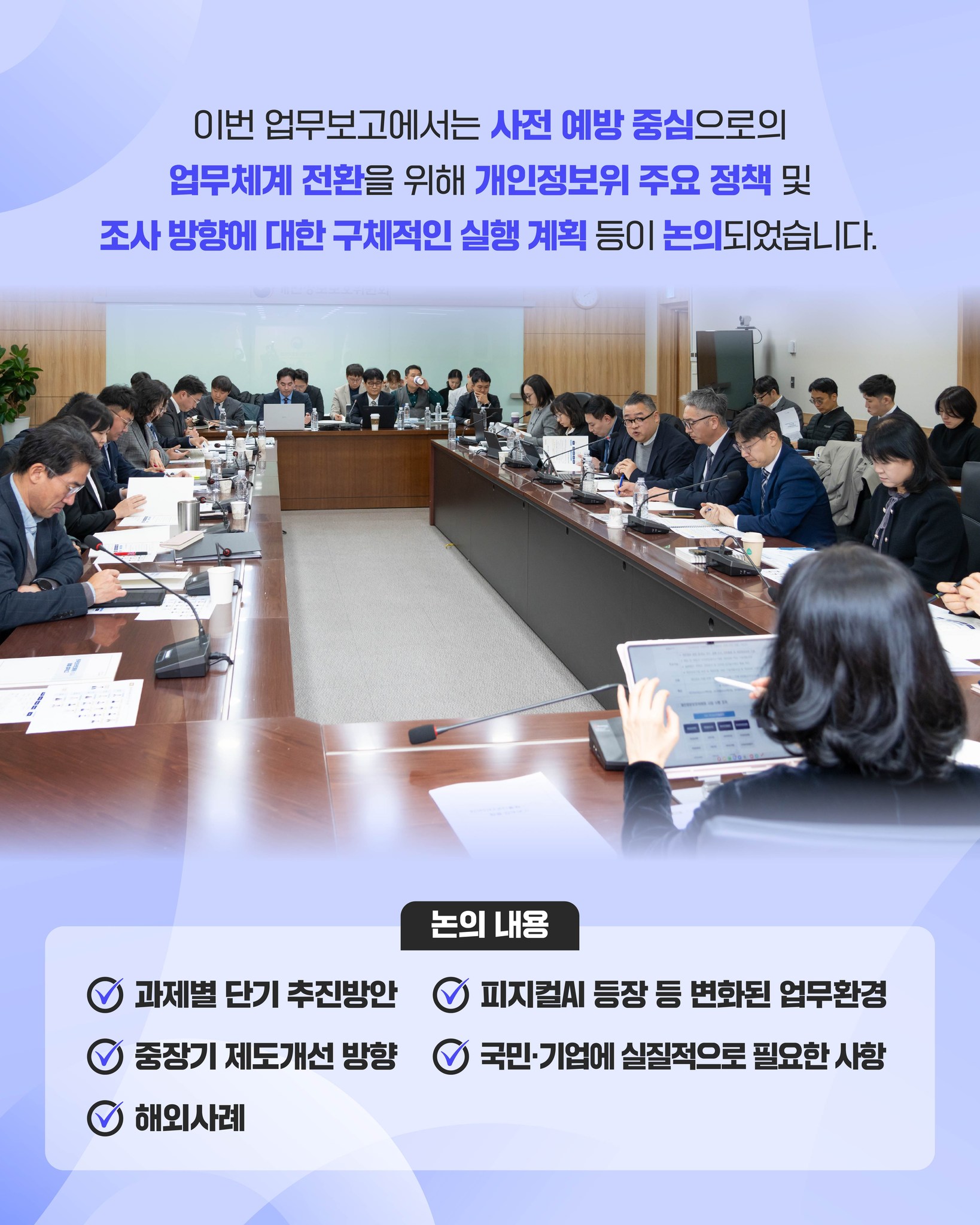 이번 업무보고에서는 사전 예방 중심으로의 업무체계 전환을 위해
개인정보위 주요 정책 및 조사 방향에 대한
구체적인 실행 계획 등이 논의되었습니다.

논의내용:
과제별 단기 추진방안, 피지컬AI 등장 등 변화된 업무환경, 중장기 제도개선 방향, 국민/기업에 실질적으로 필요한 사항, 해외사례