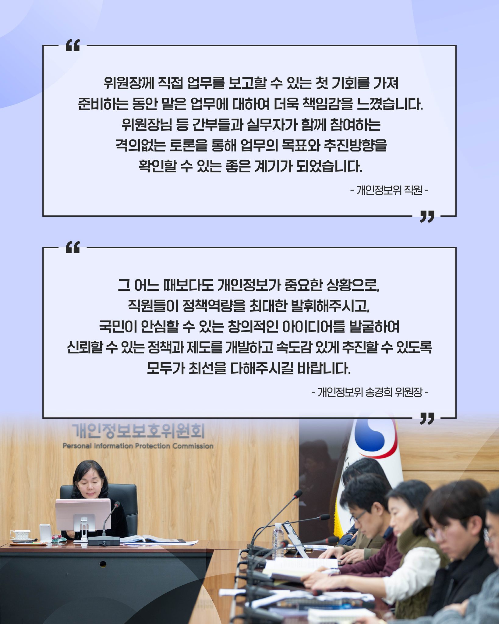 위원장께 직접 업무를 보고할 수 있는 첫 기회를 가져 준비하는 동안 맡은 업무에 대하여 더욱 책임감을 느꼈습니다.
위원장님 등 간부들과 실무자가 함께 참여하는 격의없는 토론을 통해 업무의 목표와 추진방향을 확인할 수 있는 좋은 계끼가 되었습니다.
-개인정보위 직원-

그 어느 때보다도 개인정보가 중요한 상황으로,
직원들이 정책역량을 최대한 발휘해주시고, 국민이 안심할 수 있는 창의적인 아이디어를 발굴하여
신뢰할 수 있는 정책과 제도를 개발하고 속도감 있게 추진할 수 있도록
모두가 최선을 다해주시길 바랍니다.
-개인정보위 송경희 위원장-