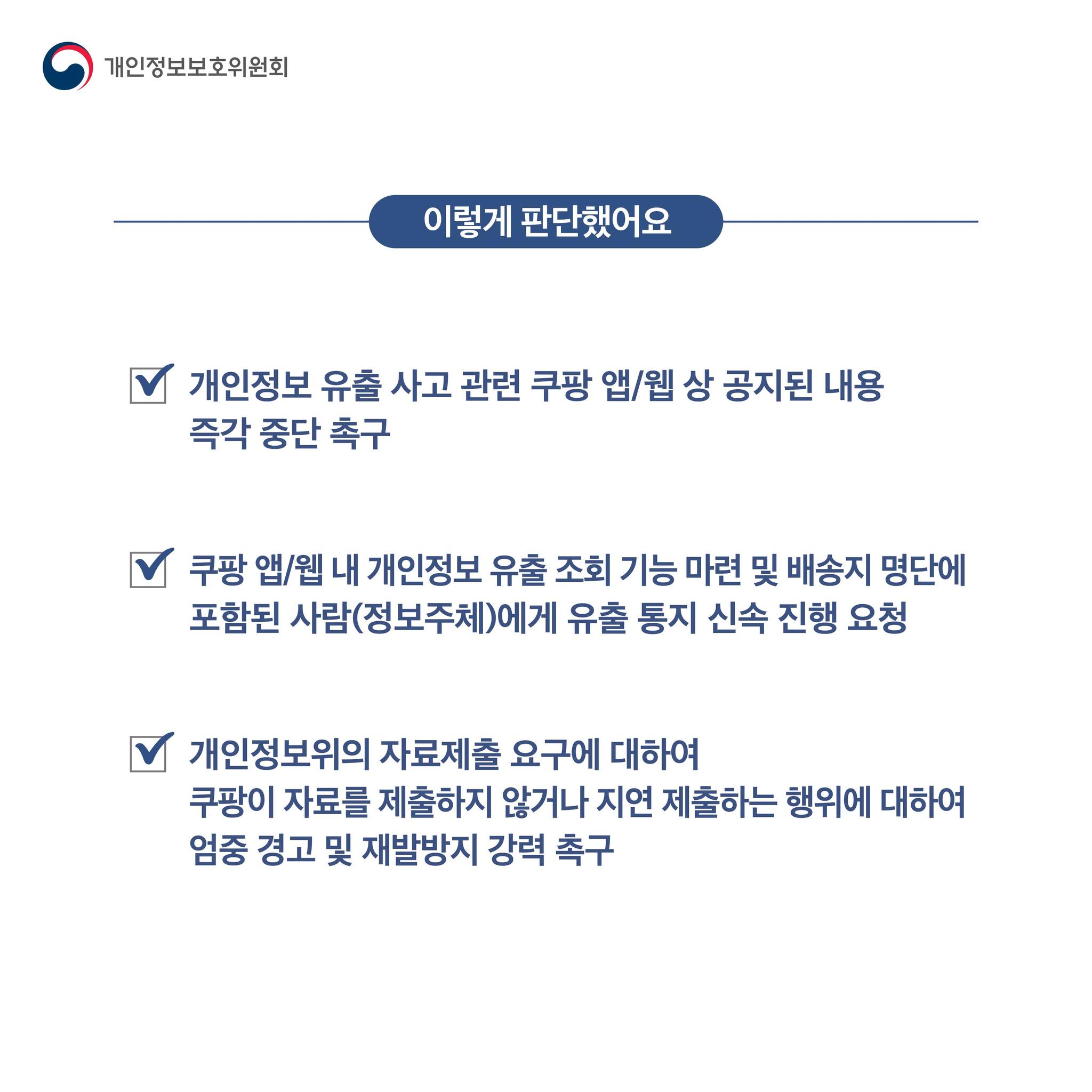 이렇게 판단했어요
-개인정보 유출 사고 관련 쿠팡 앱/웹 상 공지된 내용 즉각 중단 촉구
-쿠팡 랩/웹 내 개인정보 유출 조회 기능 마련 및 배송지 명단에 포함된 사람(정보주체)레게 유출 통지 신속 진행 요청
-개인정보위의 자료제출 요구에 대하여 쿠팡이 자료를 제출하지 않거나 지연 제출하는 행위에 대하여 엄중 경고 및 재발방지 강력 촉구