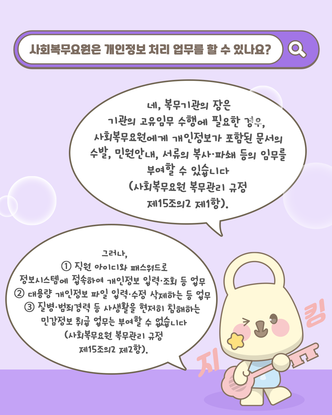 사회복무요원은 개인정보 처리 업무를 할 수 있나요?
네, 복무기관의 장은 기관의 고유임무 수행에 필요한 경우, 사회복무요원에게 개인정보가 포함된 문서의 부살, 민원안내, 서류의 복사/파쇄 등의 임무를
부여할 수 있습니다(사회복무요원 복무관리 규정 제15조의2 제1항).

그러나, 1. 직원 아이디와 패스워드로 정보시스템에 접속하여 개인정보 입력/조회 등 업무, 2. 대용량 개인정보 파일 입력/수정 삭제하는 등 업무, 3. 질병/범죄경력 등 사생활을 현저히 침해하는
민감정보 취급 업무는 부여할 수 없습니다(사회복무요원 복무관리 규정 제15조의2 제2항).