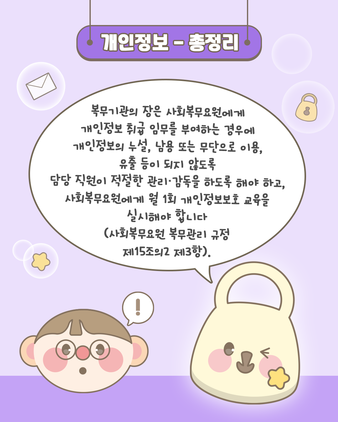 개인정보-총정리
복무기관의 장은 사회복무요원에게 개인정보 취급 임무를 부여하는 경우에 개인정보의 누설, 남용 또는 무단으로 이용, 유출 등이 되지 않도록
담당 직원이 적절한 관리, 감돌을 하도록 해야 하고, 사회복무요원에게 월 1회 개인정보보호 교육을 실시해야 합니다(사회복무요원 복무관리 규정 제15조의2 제3항).