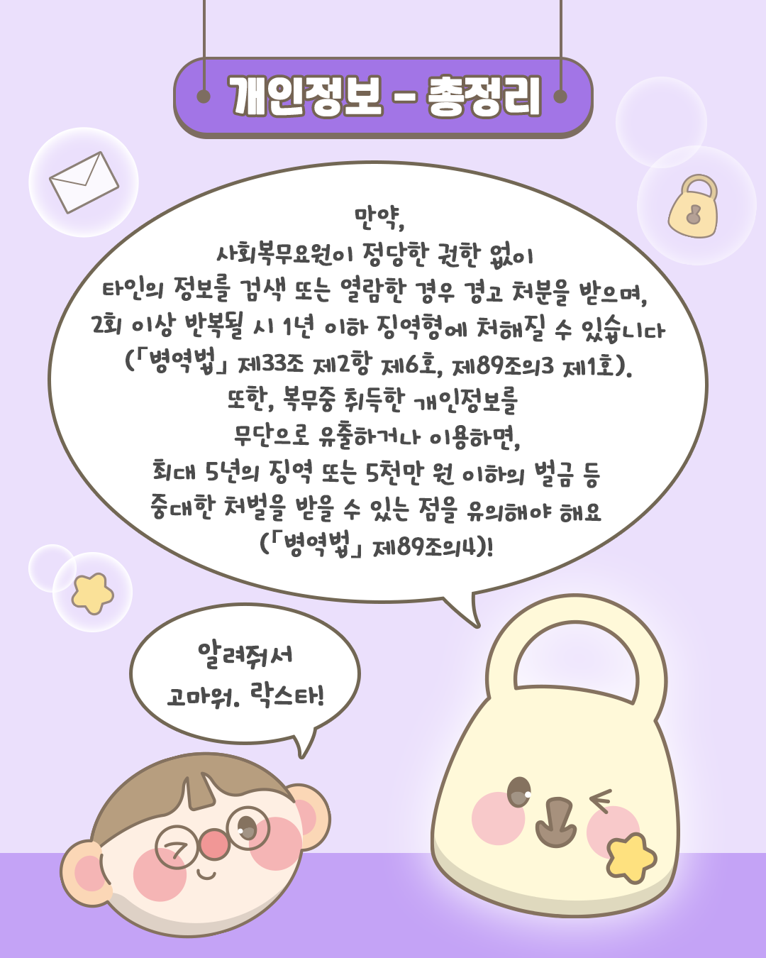 개인정보-총정리
만약, 사회복무요원이 정당한 권한 없이 타인의 정보를 검색 또는 열람한 경우 경고 처분을 받으며,
2회 이상 반복될 시 1년 이하 징역형에 처해질 수 있습니다(병역법 제33조 제2항 제6호, 제89조의3 제1호).
또한, 복무중 취득한 개인정보를 무단으로 유출하거나 이용하면,
최대 5년의 징역 또는 5천만 원 이하의 벌금 등 중대한 처벌을 받을 수 있는 점을 유의해야 해요(병역법 제89조의4)!