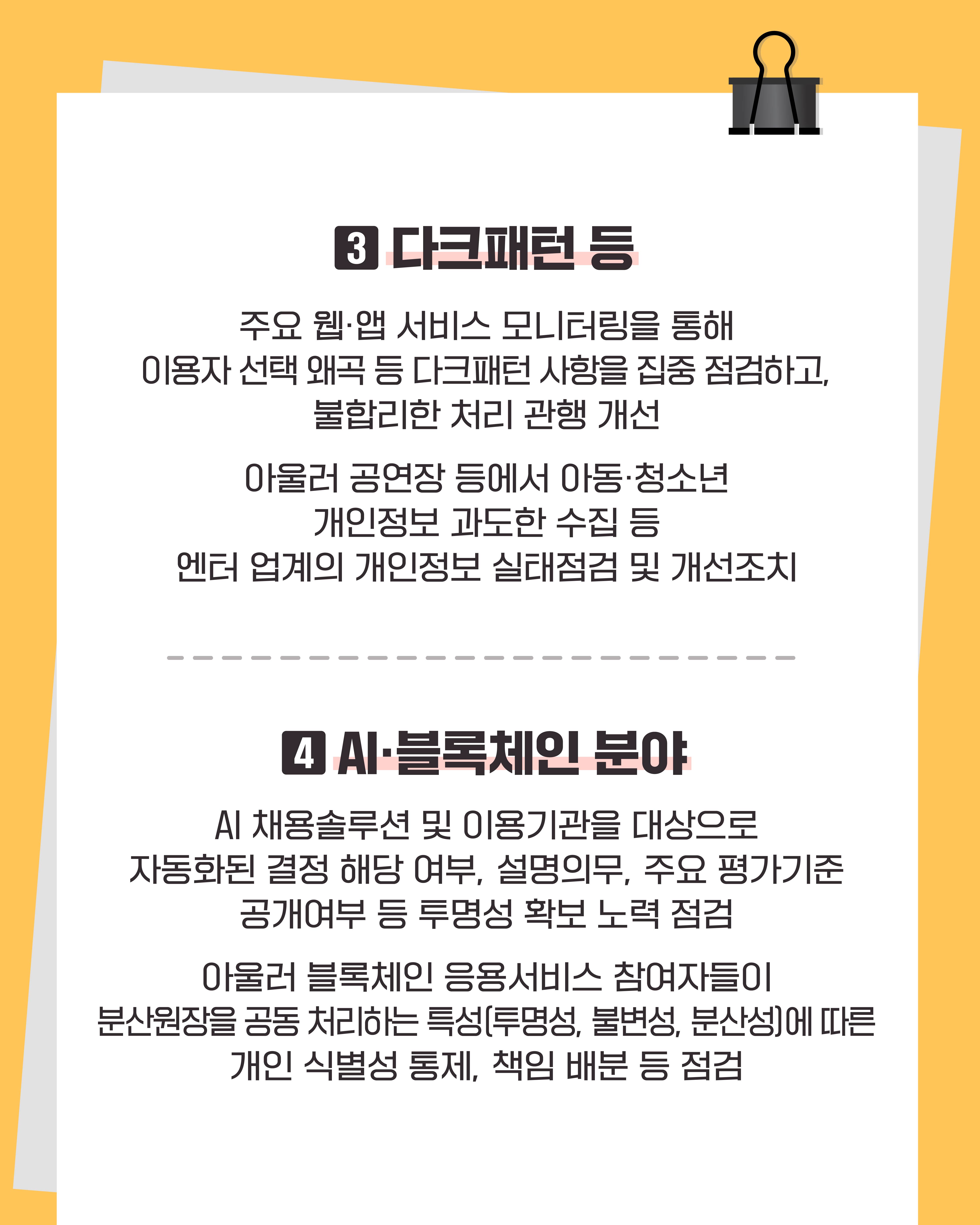 3. 다크패턴 등
주요 웹, 앱 서비스 모니터링을 통해 이용자 선택 왜곡 등 다크패털 사항을 집중 점검하고, 불합리한 처리 관행 개선
아울러 공연장 등에서 아동, 청소년 개인정보 과도한 수집 등 엔터 업계의 개인정보 실태점검 및 개선조치

4. AI, 블록체인 분야
AI 채용솔루션 및 이용기관을 대상으로 자동화된 결정 해당 여부, 설명의무, 주요 평가기준 공개여부 등 투명성 확보 노력 점검
아울러 블록체인 응용서비스 참여자들이 분산원장을 공동 처리하는 특성(투명성, 불변성, 분산성)에 따른 개인 식별성 통제, 책임 배분 등 점검