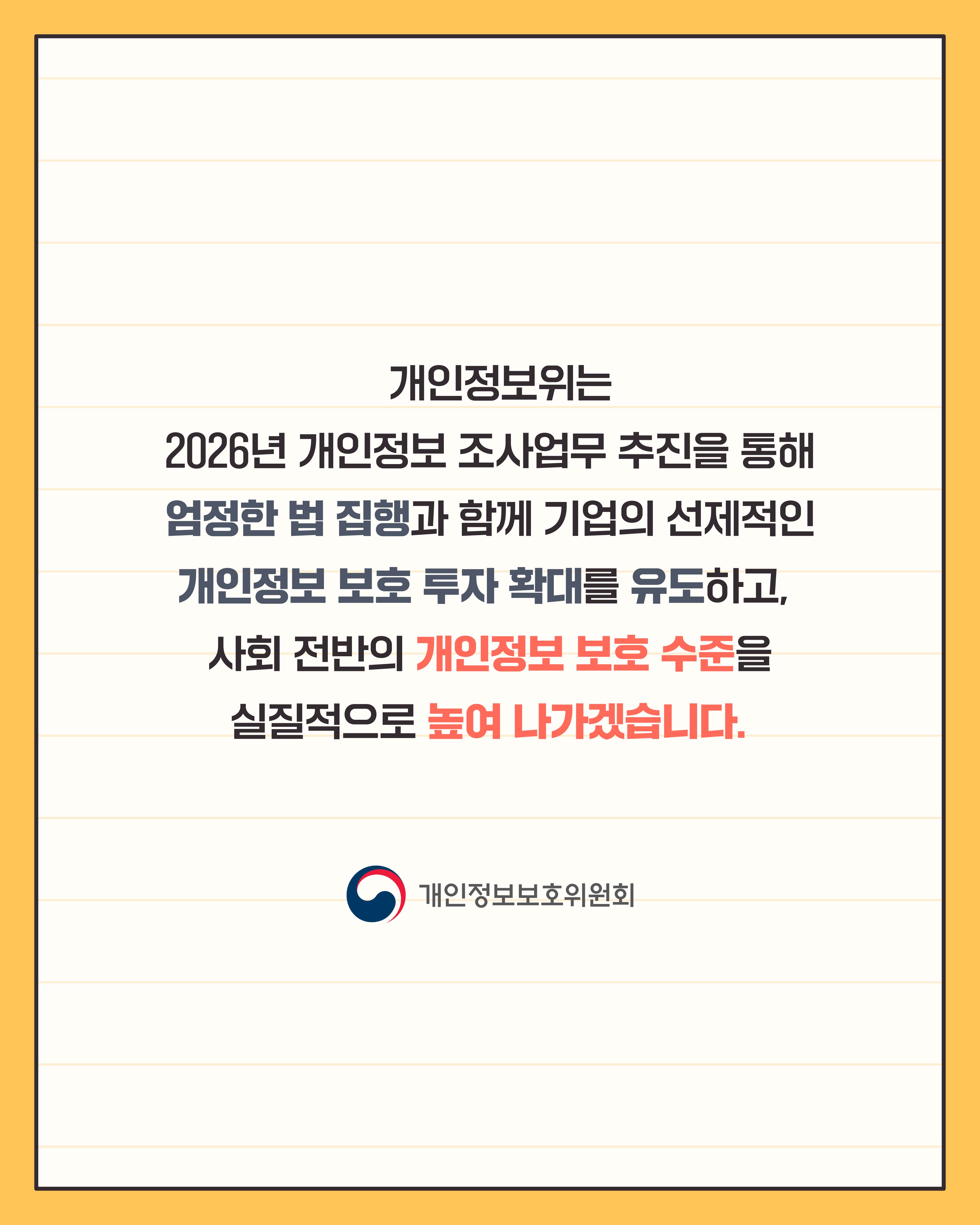 개인정보위는 2026년 개인정보 조사업무 추진을 통해
엄정한 법 집행과 함께 기업의 선제적인 개인정보 보호 투자 확대를 유도하고,
사회 전반의 개인정보 보호 수준을 실질적으로 높여 나가겠습니다.