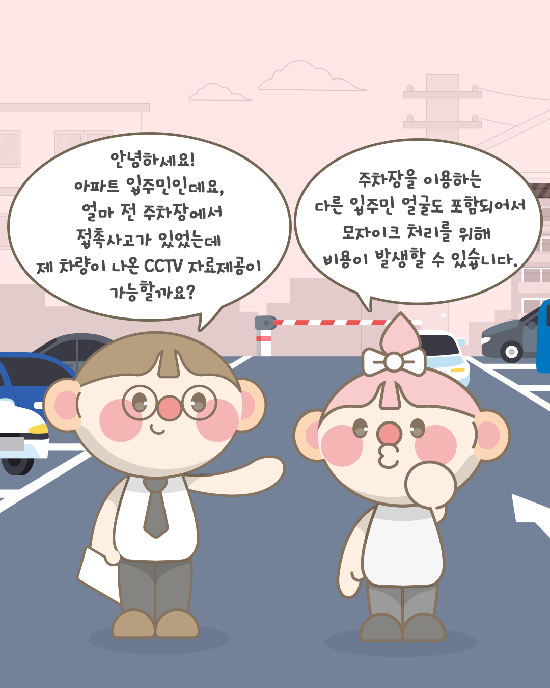 안녕하세요! 아파트 입주민인데요,
얼마 전 주차장에서 접촉사고가 있었는데
제 차량이 나온 CCTV 자료제공이 가능할까요?

주차장을 이용하는 다른 입주민 얼굴도 포함되어서
모자이크 처리를 위해 비용이 발생할 수 있습니다.